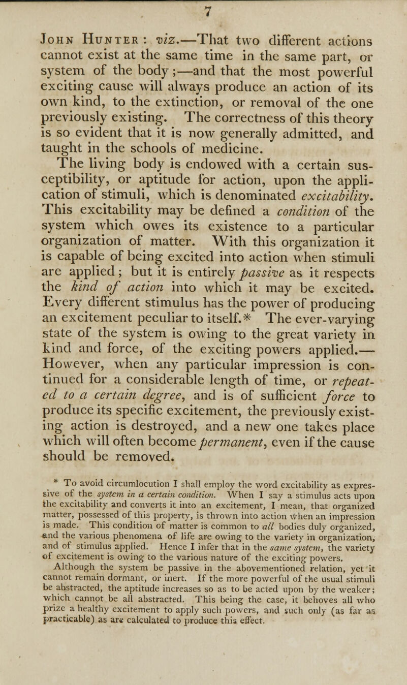 John Hunter: viz.—That two different actions cannot exist at the same time in the same part, or system of the body ;—and that the most powerful exciting cause will always produce an action of its own kind, to the extinction, or removal of the one previously existing. The correctness of this theory is so evident that it is now generally admitted, and taught in the schools of medicine. The living body is endowed with a certain sus- ceptibility, or aptitude for action, upon the appli- cation of stimuli, which is denominated excitability. This excitability may be denned a condition of the system which owes its existence to a particular organization of matter. With this organization it is capable of being excited into action when stimuli are applied ; but it is entirely passhe as it respects the kind of action into which it may be excited. Every different stimulus has the power of producing an excitement peculiar to itself.* The ever-varying state of the system is owing to the great variety in kind and force, of the exciting powers applied.— However, when any particular impression is con- tinued for a considerable length of time, or repeat- ed to a certain degree, and is of sufficient force to produce its specific excitement, the previously exist- ing action is destroyed, and a new one takes place which will often become permanent, even if the cause should be removed. * To avoid circumlocution I shall employ the word excitability as expres- sive of the system in a certain condition. When I say a stimulus acts upon the excitability and converts it into an excitement, I mean, that organized matter, possessed of this property, is thrown into action when an impression is made. This condition of matter is common to all bodies duly organized, and the various phenomena of life are owing to the variety in organization, and of stimulus applied. Hence I infer that in the same system, the variety of excitement is owing to the various nature of the exciting powers. Although the system be passive in the abovementioned relation, yet it cannot remain dormant, or inert. If the more powerful of the usual stimuli be abstracted, the aptitude increases so as to be acted upon by the weaker; which cannot be all abstracted. This being the case, it behoves all who prize a healthy excitement to apply such powers, and such only (as far as practicable) as ar« calculated to produce this effect.