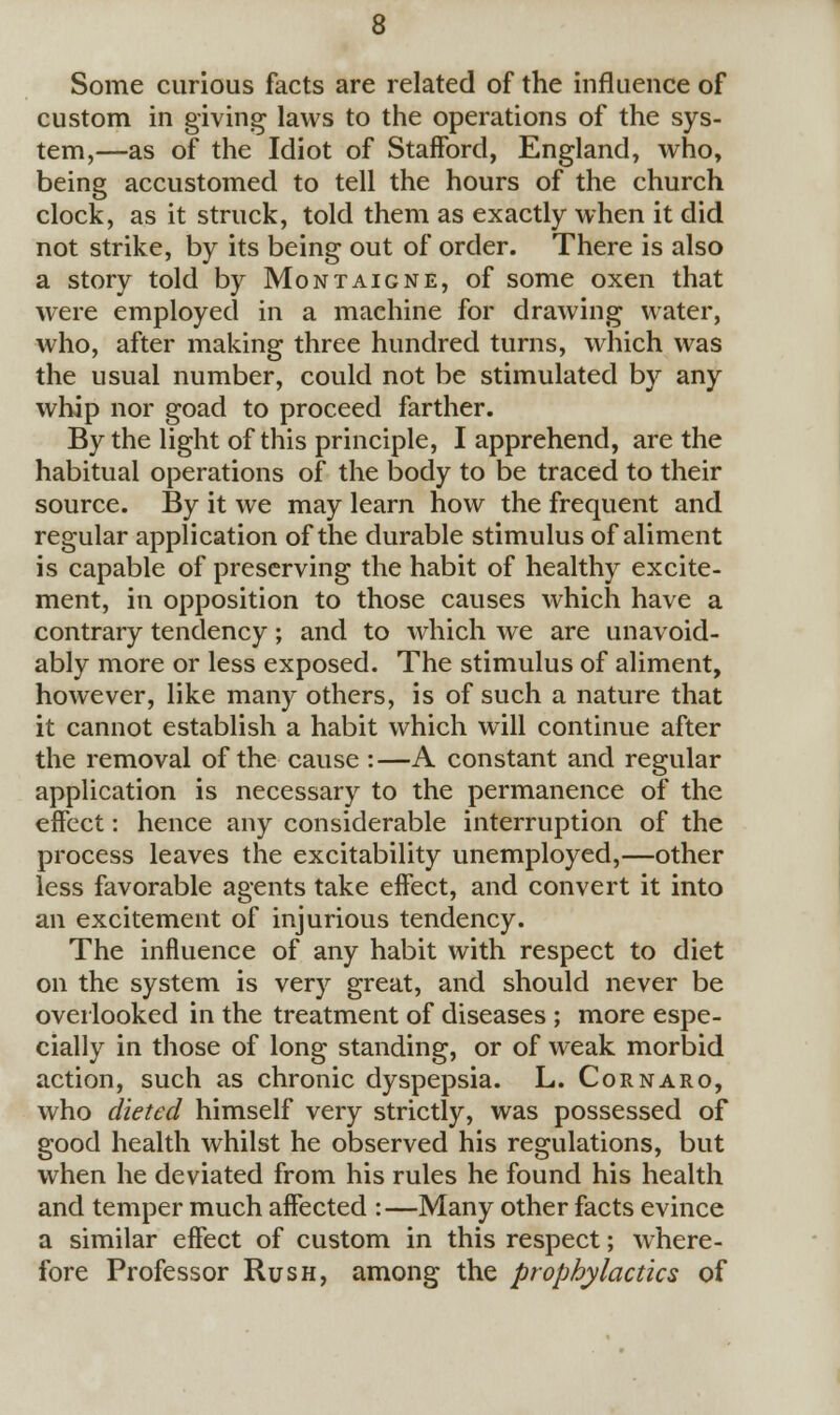 Some curious facts are related of the influence of custom in giving laws to the operations of the sys- tem,—as of the Idiot of Stafford, England, who, being accustomed to tell the hours of the church clock, as it struck, told them as exactly when it did not strike, by its being out of order. There is also a story told by Montaigne, of some oxen that were employed in a machine for drawing water, who, after making three hundred turns, which was the usual number, could not be stimulated by any whip nor goad to proceed farther. By the light of this principle, I apprehend, are the habitual operations of the body to be traced to their source. By it we may learn how the frequent and regular application of the durable stimulus of aliment is capable of preserving the habit of healthy excite- ment, in opposition to those causes which have a contrary tendency; and to which we are unavoid- ably more or less exposed. The stimulus of aliment, however, like many others, is of such a nature that it cannot establish a habit which will continue after the removal of the cause :—A constant and regular application is necessary to the permanence of the effect: hence any considerable interruption of the process leaves the excitability unemployed,—other less favorable agents take effect, and convert it into an excitement of injurious tendency. The influence of any habit with respect to diet on the system is very great, and should never be overlooked in the treatment of diseases ; more espe- cially in those of long standing, or of weak morbid action, such as chronic dyspepsia. L. Cornaro, who dieted himself very strictly, was possessed of good health whilst he observed his regulations, but when he deviated from his rules he found his health and temper much affected :—Many other facts evince a similar effect of custom in this respect; where- fore Professor Rush, among the prophylactics of