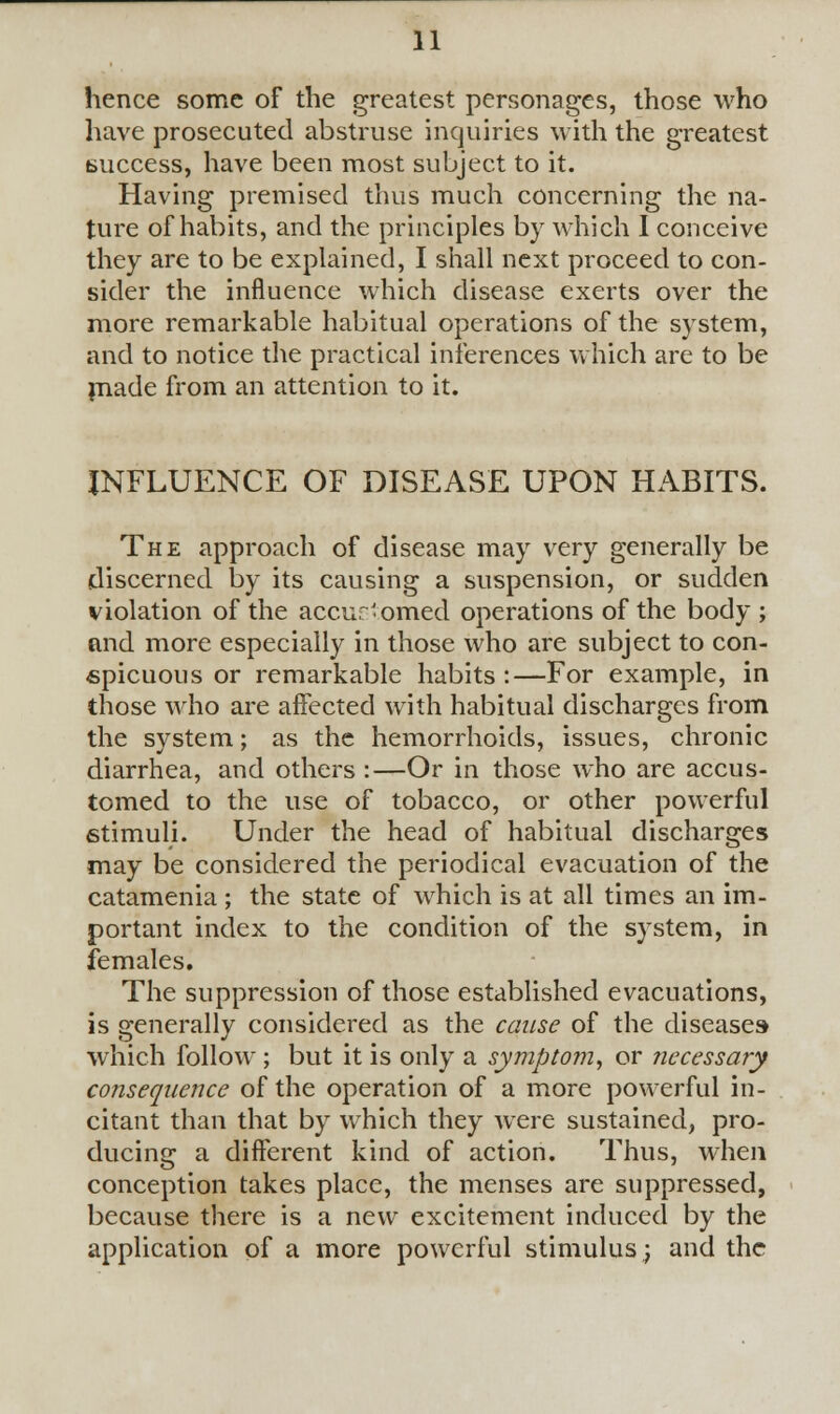 hence some of the greatest personages, those who have prosecuted abstruse inquiries with the greatest success, have been most subject to it. Having premised thus much concerning the na- ture of habits, and the principles by which I conceive they are to be explained, I shall next proceed to con- sider the influence which disease exerts over the more remarkable habitual operations of the system, and to notice the practical inferences which are to be made from an attention to it. INFLUENCE OF DISEASE UPON HABITS. The approach of disease may very generally be discerned by its causing a suspension, or sudden violation of the accustomed operations of the body ; and more especially in those who are subject to con- spicuous or remarkable habits :—For example, in those who are affected with habitual discharges from the system; as the hemorrhoids, issues, chronic diarrhea, and others :—Or in those who are accus- tomed to the use of tobacco, or other powerful stimuli. Under the head of habitual discharges may be considered the periodical evacuation of the catamenia ; the state of which is at all times an im- portant index to the condition of the system, in females. The suppression of those established evacuations, is generally considered as the cause of the diseases which follow ; but it is only a symptom, or necessary consequence of the operation of a more powerful in- citant than that by which they were sustained, pro- ducing a different kind of action. Thus, when conception takes place, the menses are suppressed, because there is a new excitement induced by the application of a more powerful stimulus; and the