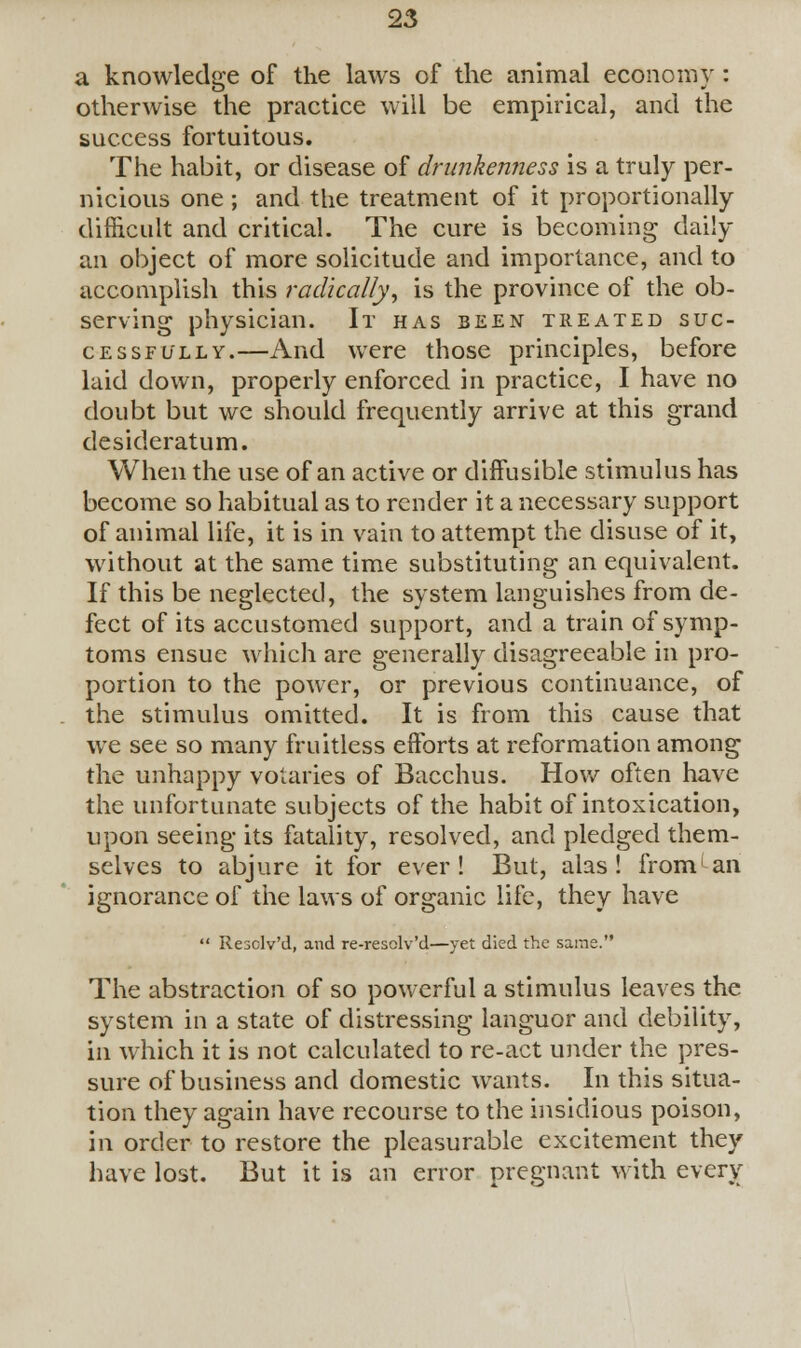 a knowledge of the laws of the animal economy: otherwise the practice will be empirical, and the success fortuitous. The habit, or disease of drunkenness is a truly per- nicious one; and the treatment of it proportionally difficult and critical. The cure is becoming daily an object of more solicitude and importance, and to accomplish this radically, is the province of the ob- serving physician. It has been treated suc- cessfully.—And were those principles, before laid down, properly enforced in practice, I have no doubt but we should frequently arrive at this grand desideratum. When the use of an active or diffusible stimulus has become so habitual as to render it a necessary support of animal life, it is in vain to attempt the disuse of it, without at the same time substituting an equivalent. If this be neglected, the system languishes from de- fect of its accustomed support, and a train of symp- toms ensue which are generally disagreeable in pro- portion to the power, or previous continuance, of the stimulus omitted. It is from this cause that we see so many fruitless efforts at reformation among the unhappy votaries of Bacchus. How often have the unfortunate subjects of the habit of intoxication, upon seeing its fatality, resolved, and pledged them- selves to abjure it for ever! But, alas! from'an ignorance of the laws of organic life, they have  Resclv'd, and re-resclv'd—yet died the same. The abstraction of so powerful a stimulus leaves the system in a state of distressing languor and debility, in which it is not calculated to re-act under the pres- sure of business and domestic wants. In this situa- tion they again have recourse to the insidious poison, in order to restore the pleasurable excitement they have lost. But it is an error pregnant with every