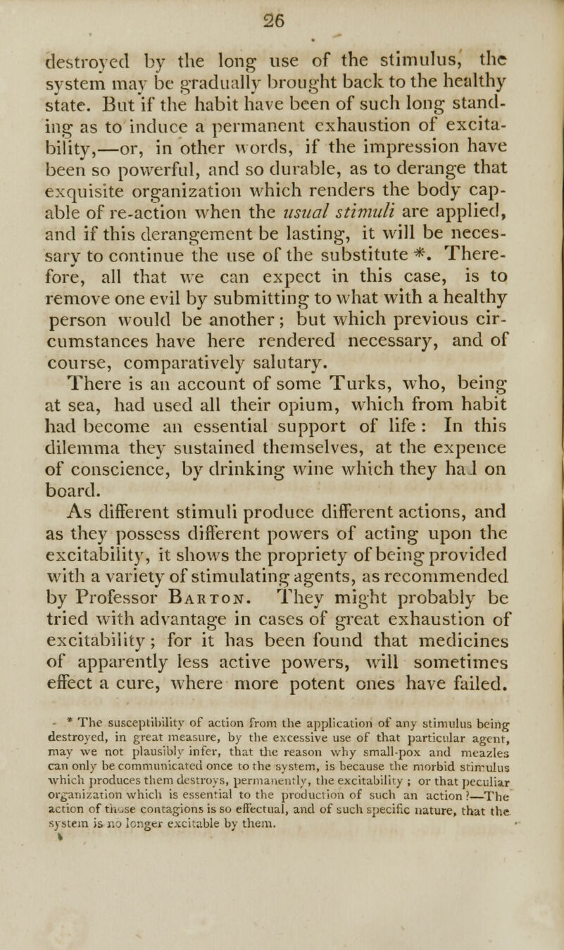 destroyed by the long use of the stimulus, the system may be gradually brought back to the healthy state. But if the habit have been of such long stand- ing as to induce a permanent exhaustion of excita- bility,—or, in other words, if the impression have been so powerful, and so durable, as to derange that exquisite organization which renders the body cap- able of re-action when the usual stimuli are applied, and if this derangement be lasting, it will be neces- sary to continue the use of the substitute *. There- fore, all that we can expect in this case, is to remove one evil by submitting to what with a healthy person would be another; but which previous cir- cumstances have here rendered necessary, and of course, comparatively salutary. There is an account of some Turks, who, being at sea, had used all their opium, which from habit had become an essential support of life : In this dilemma they sustained themselves, at the expence of conscience, by drinking wine which they had on board. As different stimuli produce different actions, and as they possess different powers of acting upon the excitability, it shows the propriety of being provided with a variety of stimulating agents, as recommended by Professor Barton. They might probably be tried with advantage in cases of great exhaustion of excitability; for it has been found that medicines of apparently less active powers, will sometimes effect a cure, where more potent ones have failed. - * The susceptibility of action from the application of any stimulus being destroyed, in great measure, by the excessive use of that particular agent, may we not plausibly infer, that die reason why small-pox and meazles can only be communicated once to the system, is because the morbid stimulus which produces them destroys, permanently, the excitability ; or that peculiar organization which is essential to the production of such an action ? The action of those contagions is so effectual, and of such specific nature, that the system is no longer excitable by them.