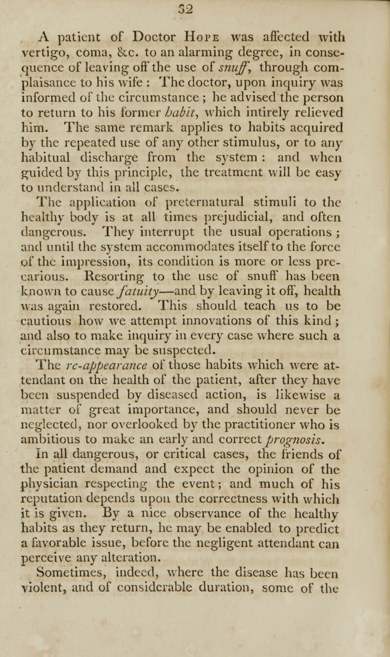 52 A patient of Doctor Hope was affected with vertigo, coma, &c. to an alarming degree, in conse- quence of leaving off the use of snuff, through com- plaisance to his wife : The doctor, upon inquiry was informed of the circumstance ; he advised the person to return to his former habit, which intirely relieved him. The same remark applies to habits acquired by the repeated use of any other stimulus, or to any habitual discharge from the system : and when guided by this principle, the treatment will be easy to understand in all cases. The application of preternatural stimuli to the healthy body is at all times prejudicial, and often dangerous. They interrupt the usual operations ; and until the system accommodates itself to the force of the impression, its condition is more or less pre- carious. Resorting to the use of snuff has been o known to cause fatuity—and by leaving it off, health was again restored. This should teach us to be cautious how we attempt innovations of this kind ; and also to make inquiry in every case where such a circumstance may be suspected. The re-appearance of those habits which were at- tendant on the health of the patient, after they have been suspended by diseased action, is likewise a matter of great importance, and should never be neglected, nor overlooked by the practitioner who is ambitious to make an early and correct prognosis. In all dangerous, or critical cases, the friends of the patient demand and expect the opinion of the physician respecting the event; and much of his reputation depends upon the correctness with which it is given. By a nice observance of the healthy habits as they return, he may be enabled to predict a favorable issue, before the negligent attendant can perceive any alteration. Sometimes, indeed, where the disease has been violent, and of considerable duration, some of the