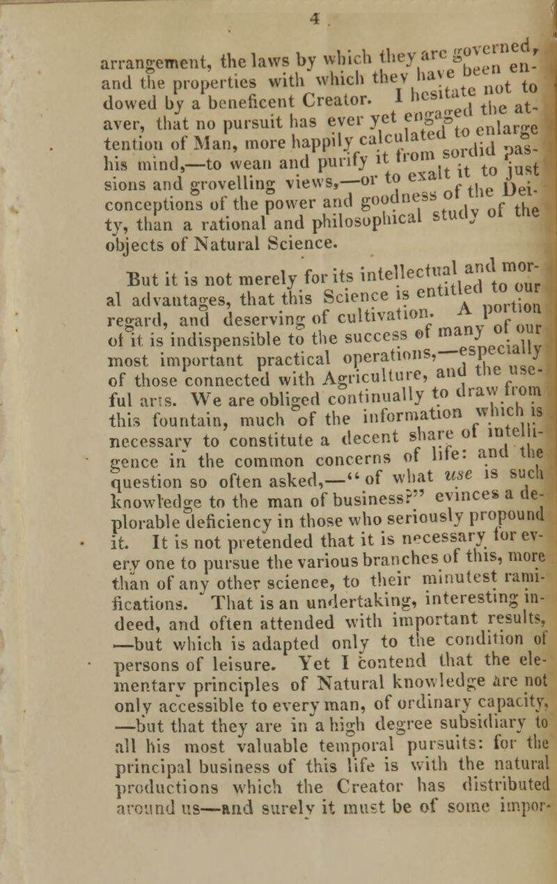 arrangement, the laws by which they arc go*« ^, and the properties with which they have u ^ dowed hy a beneficent Creator. 1 ncsl1;1, t,je at. aver, that no pursuit has ever yet eogaBe tention of Mai, more happily calculated to enlarge i . . • I :f.- if from SOICIIU ,Jaa his mind,—to wean and punt} it iroui, -t t0 *-ust sions and grovelling ™w8'T°l* T*^ of the Dei- conceptions ot the power and gooane  f , ty, than a rational and philosophical studv ot the objects of Natural Science. But it is not merely for its intellectual <imlI mor- al advantages, that this Science is en*tlf\™J?™ regard, and deserving of cultivation. A portion oAt is indispensible to the success of nanjohM most important practical operations,—esptcidiiy of those connected with Agriculture, and the use- ful arts. We are obliged continually to draw nom this fountain, much of the information which w necessary to constitute a decent share ot intelli- gence in the common concerns of lde: ana the question so often asked,- of what use is such knowledge to the man of business? evinces a de- plorable deficiency in those who seriously propound it. It is not pretended that it is necessary tor ev- ery one to pursue the various branches of this, more than of any other science, to their minutest rami- fications. That is an undertaking, interesting in- deed, and often attended with important results, —but which is adapted only to the condition ot persons of leisure. Yet I contend that the ele- mentary principles of Natural knowledge live not only accessible to every man, of ordinary capacity. —but that they are in a high degree subsidiary to all his most valuable temporal pursuits: for the principal business of this life is with the natural productions which the Creator has distributed around us—and surely it must be of some hnpor-