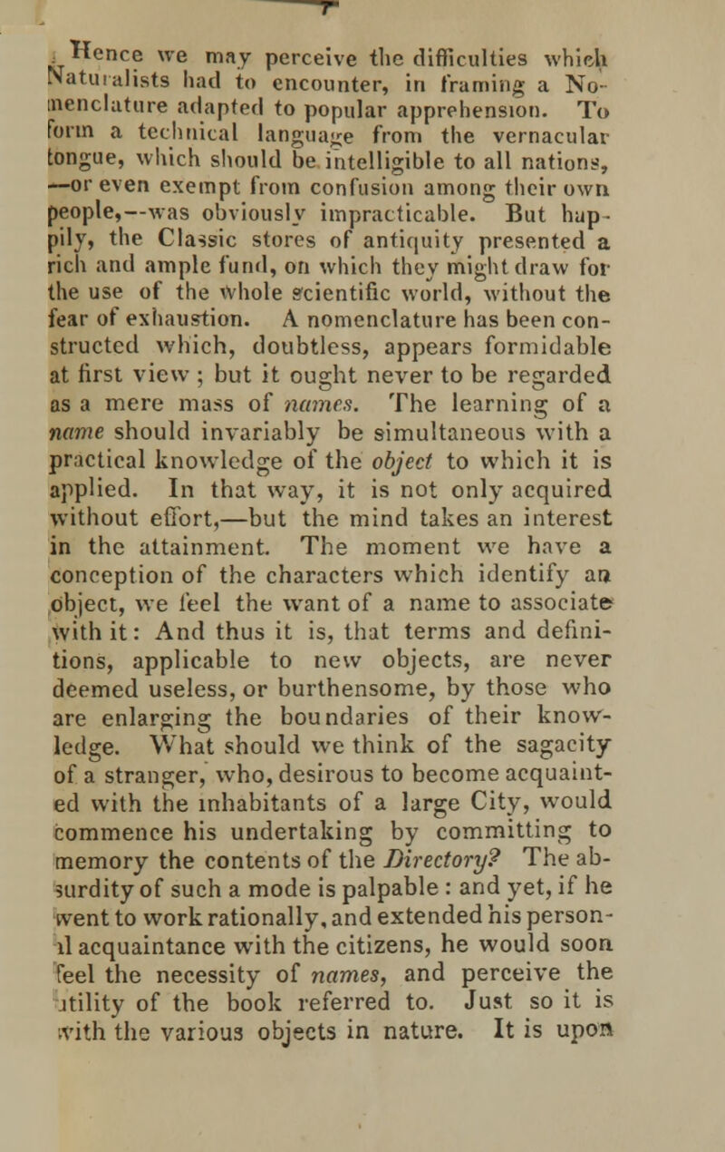 .Hence we may perceive the difficulties which Naturalists had to encounter, in framing a No- menclature adapted to popular apprehension. To form a technical language from the vernacular tongue, which should be intelligible to all nations, —or even exempt from confusion among their own people,—was obviously impracticable. But hap- pily, the Classic stores of antiquity presented a rich and ample fund, on which they might draw for the use of the whole scientific world, without the fear of exhaustion. A nomenclature has been con- structed which, doubtless, appears formidable at first view : but it ou°;ht never to be regarded as a mere mass of names. The learning of a name should invariably be simultaneous with a practical knowledge of the object to which it is applied. In that way, it is not only acquired without effort,—but the mind takes an interest in the attainment. The moment we have a conception of the characters which identify an object, we feel the want of a name to associate with it: And thus it is, that terms and defini- tions, applicable to new objects, are never deemed useless, or burthensome, by those who are enlarging the boundaries of their know- ledge. What should we think of the sagacity of a stranger, who, desirous to become acquaint- ed with the inhabitants of a large City, would commence his undertaking by committing to memory the contents of the Directory? The ab- surdity of such a mode is palpable : and yet, if he ivent to work rationally, and extended his person- ll acquaintance with the citizens, he would soon feel the necessity of names, and perceive the itility of the book referred to. Just so it is ivith the various objects in nature. It is upon