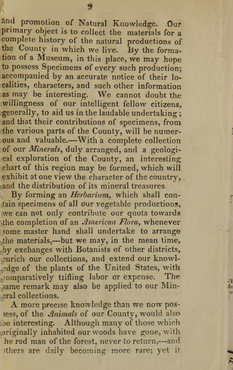find promotion of Natural Knowledge. Our primary object is to collect the materials for a complete history of the natural productions of the County in which we live. By the forma- tion of a Museum, in this place, we may hope to possess Specimens of every such production; accompanied by an accurate notice of their lo- calities, characters, and such other information as may be interesting. We cannot doubt the willingness of our intelligent fellow citizens, generally, to aid us in the laudable undertaking; and that their contributions of specimens, from the various parts of the County, will be numer- ous and valuable.—With a Complete collection of our Minerals, duly arranged, and a geologi- cal exploration of the County, an interesting chart of this region may be formed, which will exhibit at one view the character of the country, and the distribution of its mineral treasures. By forming an Herbarium, which shall con- tain specimens of all our vegetable productions, we can not only contribute our quota towards the completion of an American Flora, whenever some master hand shall undertake to arrange the materials,—but we may, in the mean time, by exchanges with Botanists of other districts, enrich our collections, and extend our knowl- edge of the plants of the United States, with comparatively tiifling labor or expense. The same remark may also be applied to our Min- eral collections. A more precise knoivledge than we now pos- sess, of the Animals of our County, would also )e interesting. Although many of those which originally inhabited our woods have gone, with he red man of the forest, never to return,—and )thers are daily becoming more rare; yet it