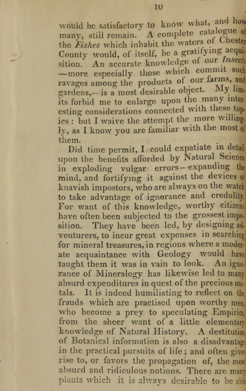 would be satisfactory to know what, and ho\> many, still remain. A complete catalogue of the Fishes which inhabit the waters oi Chester County would, of itself, be a gratifying acq*. sition. An accurate knowledge of our Jnseck -more especially those which commit such ravages among the products of our iarms, and gardens,- is a most desirable object. My Jim- its forbid me to enlarge upon the many inter- esting considerations connected with these top. ics : but I waive the attempt the more willing. ly, as I know you are familiar with the most of them. Did time permit, I could expatiate in detail ■upon the benefits afforded by Natural Science in exploding vulgar errors-expanding the mind, and fortifying it against the devices of knavish impostors, who are always on the watch to take advantage of ignorance and credulity, For want of this knowledge, worthy citizens have often been subjected to the grossest impo- sition. They have been led, by designing ad- venturers, to incur great expenses in searching for mineral treasures, in regions where a moder- ate acquaintance with Geology would have taught them it was in vain to look. An igno- rance of Mineralogy has likewise led to many absurd expenditures in quest of the precious me- tals. It is indeed humiliating to reflect on the frauds which are practised upon worthy men, who become a prey to speculating Empirics, from the sheer want of a little elementary knowledge of Natural History. A destitution of Botanical information is also a disadvantage in the practical pursuits of life ; and often gives rise to, or favors the propagation of, the mJ absurd and ridiculous notions. There are many plants which it is always desirable to be able