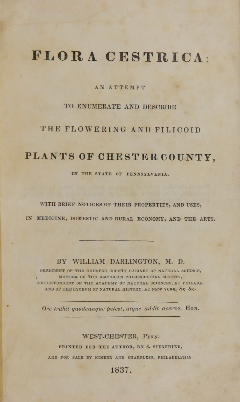 FLORA CESTRICA: AN ATTEMPT TO ENUMERATE AND DESCRIBE THE FLOWERING AND FILICOID PLANTS OF CHESTERCOUNTY, IN THE STATE OF PENNSYLVANIA. WITH BRIEF NOTICES OF THEIR PROPERTIES, AND USES, IN MEDICINE, DOMESTIC AND RURAL ECONOMY, AND THE ARTS. BY WILLIAM DARLINGTON, M. D. PRESIDENT OF THE CHESTER COUNTY CABINET OF NATURAL SCIENCE, I MEMBER OF THE AMERICAN PHILOSOPHICAL SOCIETY, CORRESPONDENT OF THE ACADEMY OF NATURAL SCIENCES, AT PHILADA. AND OF THE LYCEUM OF NATURAL HISTORY, AT NEW YORK, &C. &C Ore trahit quodcunque potest, atque addit acervo. Hor. WEST-CHESTER, Penn. PRINTED FOR THE AUTHOR, BY S, SIEGFRIED, AND FOR SALE BY KIMBER AND SHARPLESS, PHILADELPHIA. 1837.