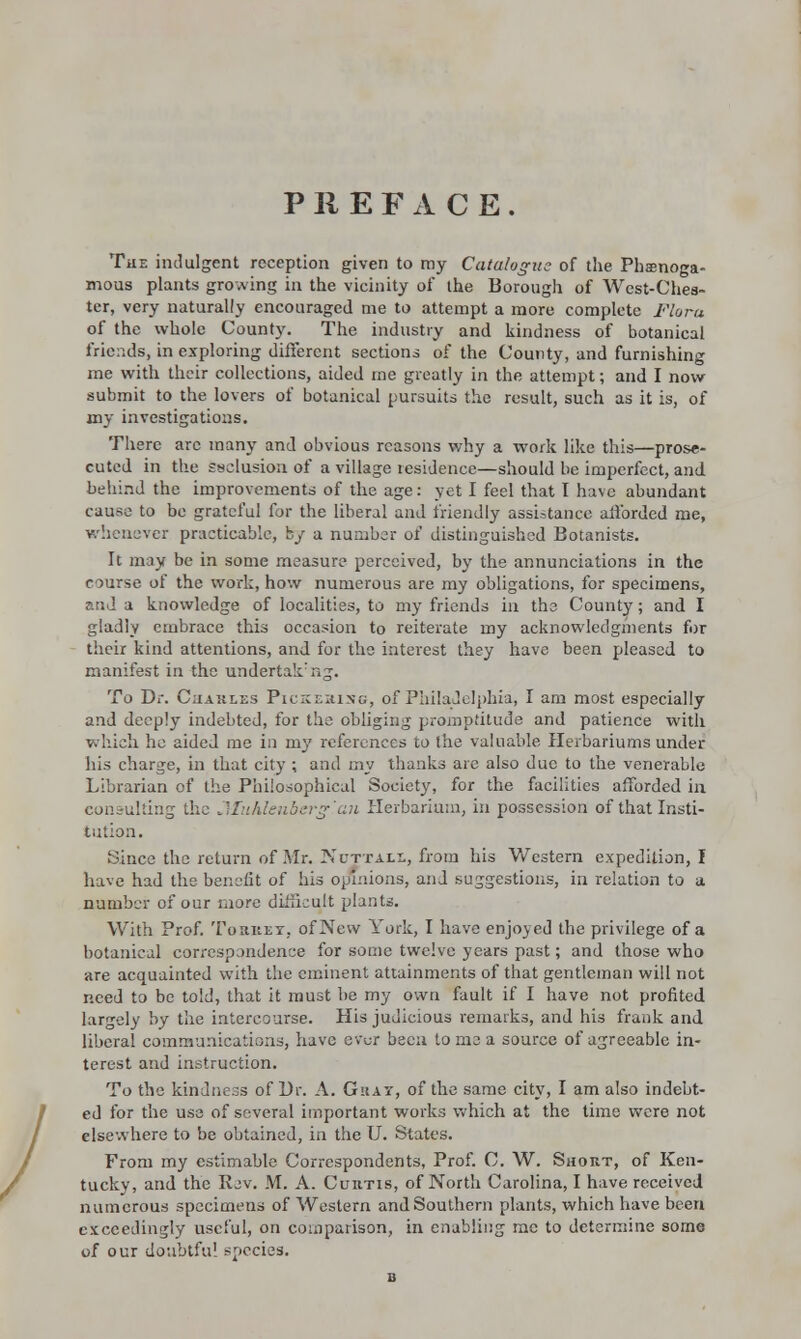 / PREFACE. TiiE indulgent reception given to my Catalogue of the Phamoga- mous plants growing in the vicinity of the Borough of West-Chea- ter, very naturally encouraged me to attempt a more complete Flora of the whole County. The industry and kindness of botanical friends, in exploring different sections of the County, and furnishing me with their collections, aided me greatly in the attempt; and I now submit to the lovers of botanical pursuits the result, such as it is, of my investigations. There arc many and obvious reasons why a work like this—prose- cuted in the ssclusion of a village residence—should be imperfect, and behind the improvements of the age: yet I feel that I have abundant cause to be grateful for the liberal and friendly assistance afforded me, whenever practicable, by a number of distinguished Botanists. It may be in some measure perceived, by the annunciations in the course of the work, how numerous are my obligations, for specimens, and a knowledge of localities, to my friends in the County; and I gladly embrace this occasion to reiterate my acknowledgments for their kind attentions, and for the interest they have been pleased to manifest in the undertak:ng. To Dr. Charles Pickering, of Philadelphia, I am most especially and deeply indebted, for the obliging promptitude and patience with which he aided me in my references to the valuable Herbariums under his charge, in that city ; and my thanks are also due to the venerable Librarian of the Philosophical Society, for the facilities afforded in consulting the Muhlenberg'an Herbarium, in possession of that Insti- tution. Since the return of Mr. Nuttall, from his Western expedition, I have had the benefit of his opinions, and suggestions, in relation to a number of our more difficult plants. With Prof. Toriiey. of New York, I have enjoyed the privilege of a botanical correspondence for some twelve years past; and those who are acquainted with the eminent attainments of that gentleman will not need to be told, that it must he my own fault if I have not profited largely by the intercourse. His judicious remarks, and his frank and liberal communications, have ev^r been to me a source of agreeable in- terest and instruction. To the kindness of Dr. A. Ghat, of the same city, I am also indebt- ed for the use of several important works which at the time were not elsewhere to be obtained, in the U. States. From my estimable Correspondents, Prof. C. W. Short, of Ken- tucky, and the Rev. M. A. Curtis, of North Carolina, I have received numerous specimens of Western and Southern plants, which have been exceedingly useful, on comparison, in enabling me to determine some of our doubtful species.