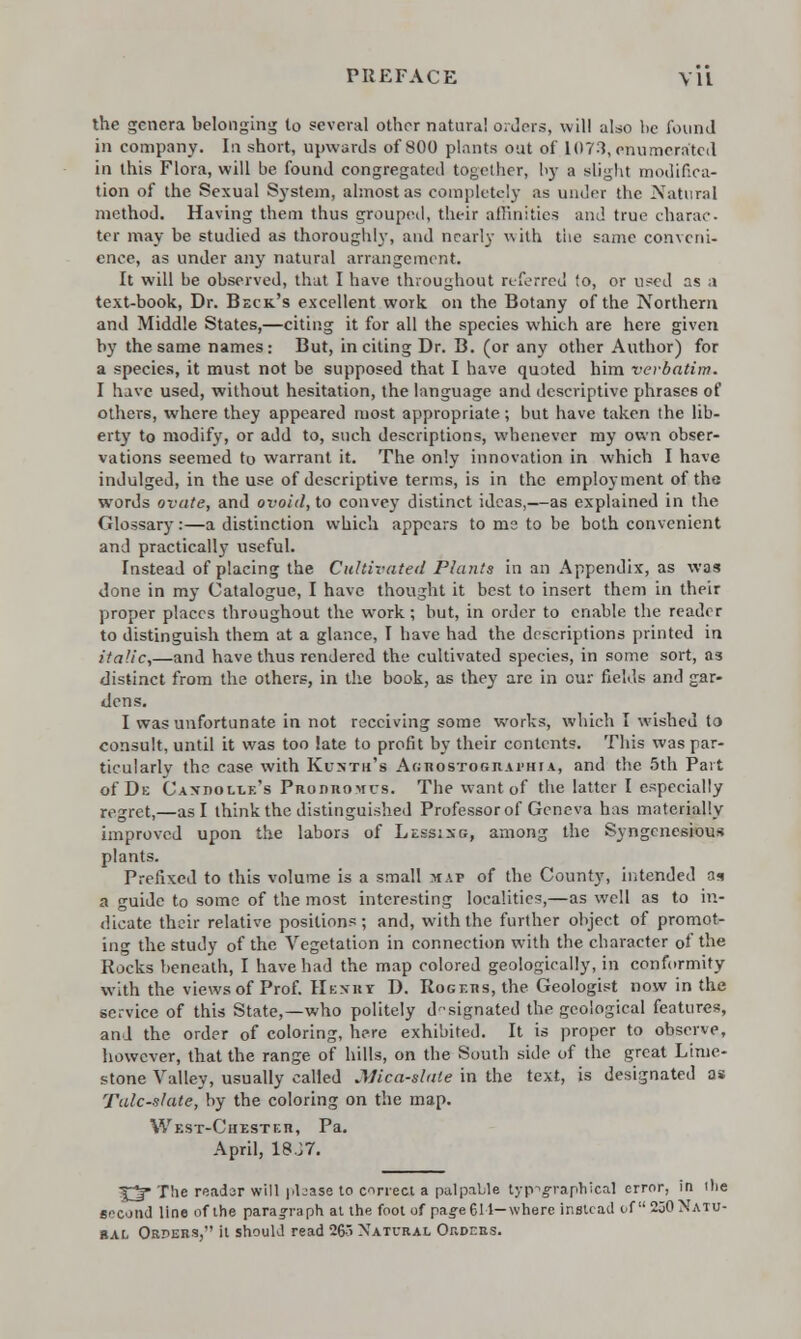 the genera belonging to several other natural orders, will also be found in company. In short, upwards of 800 plants out of 1073, enumerated in this Flora, will be found congregated together, by a slight modifica- tion of the Sexual System, almost as completely as under the Natural method. Having them thus grouped, their affinities and true charac- ter may be studied as thoroughly, and nearly with the same conveni- ence, as under any natural arrangement. It will be observed, that I have throughout referred to, or used as a text-book, Dr. Beck's excellent work on the Botany of the Northern and Middle States,—citing it for all the species which are here given by the same names: But, inciting Dr. B. (or any other Author) for a species, it must not be supposed that I have quoted him verbatim. I have used, without hesitation, the language and descriptive phrases of others, where they appeared most appropriate; but have taken the lib- erty to modify, or add to, such descriptions, whenever my own obser- vations seemed to warrant it. The only innovation in which I have indulged, in the use of descriptive terms, is in the employment of tha words ovate, and ovoid, to convey distinct ideas,—as explained in the Glossary:—a distinction which appears to me to be both convenient and practically useful. Instead of placing the Cultivated Plants in an Appendix, as was done in my Catalogue, I have thought it best to insert them in their proper places throughout the work; but, in order to enable the reader to distinguish them at a glance, I have had the descriptions printed in italic,—and have thus rendered the cultivated species, in some sort, as distinct from the others, in the book, as they are in our fields and gar- dens. I was unfortunate in not receiving some works, which I wished to consult, until it was too late to profit by their contents. This was par- ticularly the case with Kunth's Aghostograi'hia, and the 5th Part of De Caxpolle's Prodromcs. The want of the latter I especially regret,—as I think the distinguished Professor of Geneva has materially improved upon the labors of LESSi.se, among the Syngcnesious plants. Prefixed to this volume is a small map of the County, intended n* a guide to some of the most interesting localities,—as well as to in- dicate their relative positions; and, with the further object of promot- ing the study of the Vegetation in connection with the character of the Rocks beneath, I have had the map colored geologically, in conformity with the views of Prof. Henry D. Rogers, the Geologist now in the service of this State,—who politely designated the geological features, and the order of coloring, here exhibited. It is proper to observe, however, that the range of hills, on the South side of the great Lime- stone Valley, usually called .Mica-slate in the text, is designated as Talc-slate, by the coloring on the map. West-Chester, Pa. April, 18J7. 3lj* The reader will please to correct a palpable typographical error, in (lie second line of the paragraph at the foot of page 611— where instead of 230 Natu- ral Orders, it should read 265 Natural Orders.