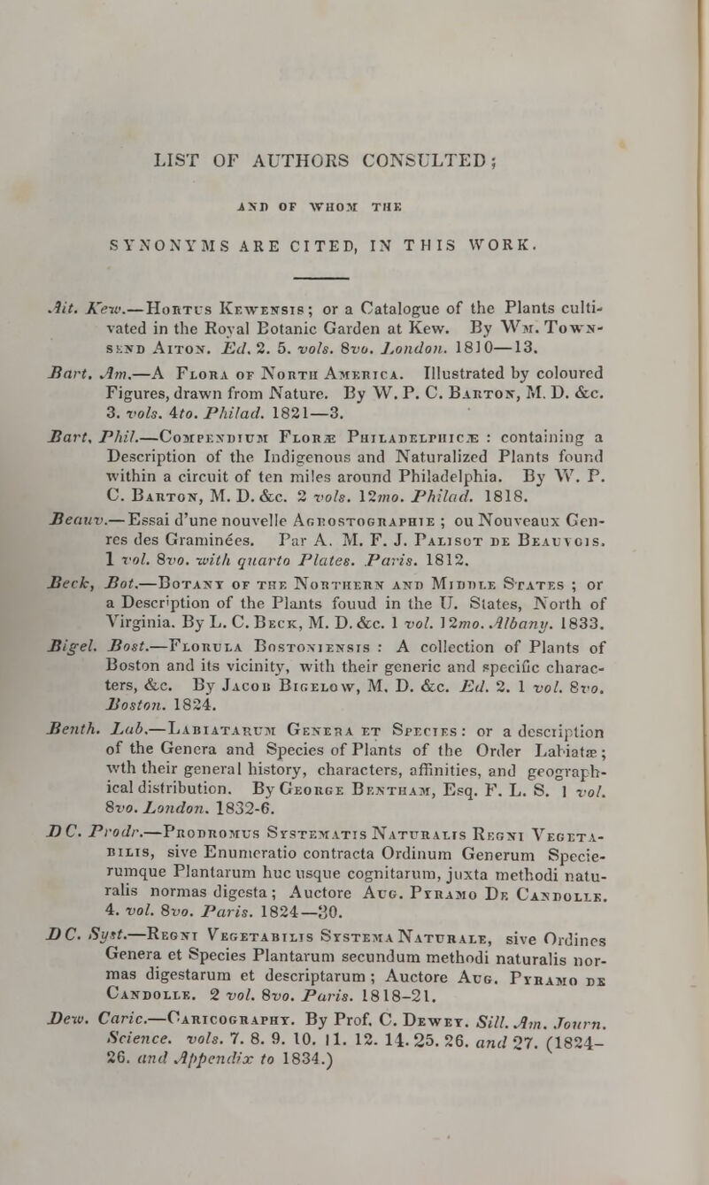 LIST OF AUTHORS CONSULTED; i>I) OF WHOM THE SYNONYMS ARE CITED, IN THIS WORK. Ait. Ke-w.—Hortis Kf.wensis; or a Catalogue of the Plants culti- vated in the Royal Botanic Garden at Kew. By Wm. Tows- sknd Aiton. Ed. 2. 5. vols. Bvo. London. 1810—13. Hart. Am.—A Flora of North America. Illustrated by coloured Figures, drawn from Nature. By W. P. C. Barton, M. D. &c. 3. vols. Ato.Philad. 1821—3. Bart. Phil.—Conrpr.xiiTUM Florae Phjlat>el:piiic:e : containing a Description of the Indigenous and Naturalized Plants found within a circuit of ten miles around Philadelphia. By W. P. C. Barton, M. D. &c. 2 vols. \2mo. Philad. 1818. Beauv.—Essai d'une nouvelle Agdostographie ; ou Nouveaux Gen- res des Graminees. Par A. M. F. J. Palisot be Beauvgis. 1 vol. 8vo. with quarto Plates. Paris. 1812. Beck, Bot.—Botany of the Northern and Middle States ; or a Description of the Plants fouud in the U. States, North of Virginia. By L. C. Beck, M. D. &c. 1 vol. ]2mo. Albany. 1833. Bigel. Bost.—Florula Bostoniensis : A collection of Plants of Boston and its vicinity, with their generic and specific charac- ters, &c. By Jacob Bigelow, M. D. &c. Ed. 2. 1 vol. Svo. Boston. 1824. Benth. Lub.—Labiatarum Geneva et Spectes: or a description of the Genera and Species of Plants of the Order Labiate; wth their general history, characters, affinities, and geograph- ical distribution. By George Bf.ntham, Esq. F. L. S. I vol. Svo. London. 1832-6. DC. Prodr.—Prodromus Ststexatis Naturalts Regni Vegeta- bilis, sive Enumeratio contracta Ordinum Generum Specie- rumque Plantarum hue usque cognitarum, juxta methodi natu- ralis normas digesta ; Auctore Aug. Pyramo De Candollk. 4. vol. 8vo. Paris. 1824—30. JJC. Sytt.—Regnt Vegetabilis SystemaNaturale, sive Ordines Genera et Species Plantarum secundum methodi naturalis nor- mas digestarum et descriptarum; Auctore Aug. Pyramo de Candollk. 2 vol. Svo. Paris. 1818-21. Dew. Caric.—Cartography. By Prof. C. Dewey. Sill. Am. Journ. Science, vols. 7. 8. 9. 10. 11. 12. 14.25. 26. and 27. (1824- 26. and Appendix to 1834.)