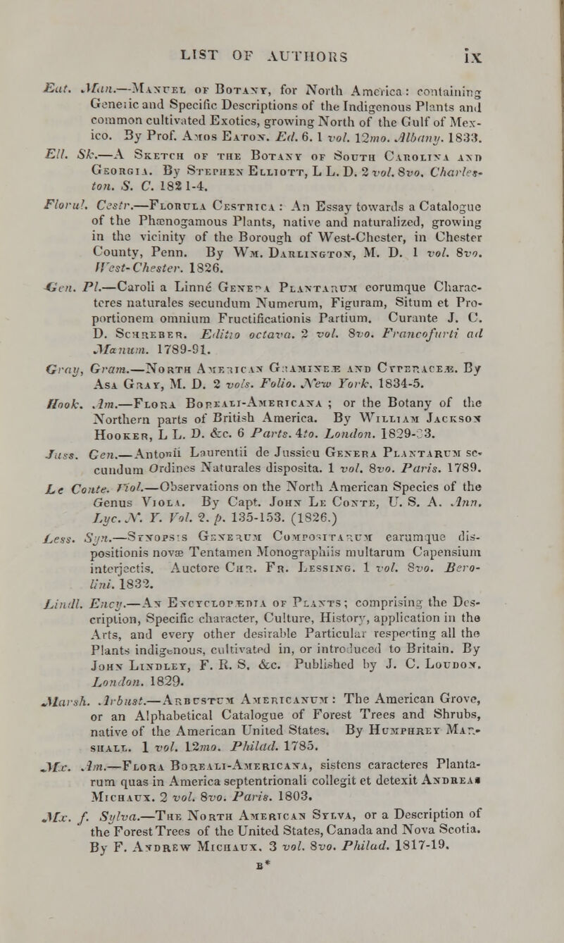 Eat. Man.—Mantel of Botavt, for North America : containing Gcneiic and Specific Descriptions of the Indigenous Plants and common cultivated Exotics, growing North of the Gulf of Mex- ico. By Prof. Amos Eatox. Ed. 6. 1 vol. \2mo. Albany. 1833. Ell. Sk.—A Sketch of the Botany of South Carolina am* Georgia. By Stephen- Elliott, L L. D. 2 vol. Svo. Charles- ton. S. C. 182 1-4. Florul. Cestr.—Florula Cestrica: An Essay towards a Catalogue of the Phamogamous Plants, native and naturalized, growing in the vicinity of the Borough of West-Chester, in Chester County, Penn. By Wm. Darlington, M. D. 1 vol. Svo. West-Chester. 1826. Hen. PI.—Caroli a Linne Geneva Plantarum corumque Charac- ters naturales secundum Numerum, Figuram, Situm et Pro- portionem omnium Fructificationis Partium. Curante J. C D. Schreber. Editio octava. 2 vol. Svo. Francofurli ad Ma num. 1789-91. Gray, Gram.—North Ammicas GtiAnnsxx and CYrsr.ACE.B. By Asa G^ay, M. D. 2 vols. Folio. JWwi York. 1834-5. Hook. .lm.—Flora Bopeali-Americaxa ; or the Botany of the Northern parts of British America. By William Jackson Hooker, L L. D. &c. 6 Parts, ^to. London. 1829-C3. Juss. Gen. AntpnS Laorentii de Jussicu Genera Plantarum se- cundum Ordines Naturales disposita. 1 vol. Svo. Paris. 1789. Le Conte. Viol.—Observations on the North American Species of the Genus Viola. By Capt. Johx Le Coxte, U. S. A. Ann. Lyc.Y. Y. Vol. <2.p. 135-153. (1826.) Legs. Sun.—Syxops:s Gf.xerum Compositarum earumque dis- positionis novae Tentamen Monographiis multarum Capensium intcrjeetis. Auctore Cui. Fr. Lessixg. 1 vol. Svo. Hero- lini. 1832. Lindl. Ency.—Ax Encyclopedia of Plants; comprising the Des- cription, Specific character, Culture, History, application in the Arts, and every other desirable Particular respecting all the Plants indigenous, cultivated in, or introduced to Britain. By Johx Lindley, F. R. S. &c. Published by J. C. Loudon. London. 1829. Jl&urah. .Irbust.— Arbustcm Americasum : The American Grove, or an Alphabetical Catalogue of Forest Trees and Shrubs, native of the American United States. By Humphrey Mar- shall. 1 vol. \2mo. Philad. 1785. Mc. .1m.—Flora Boreali-Americana, sistens caracteres Planta- rum quas in America scptentrionali collegit et detexit Andreai Michaux. 2 vol. Svo. Paris. 1803. Mx. f. Sylva.—The North American Sylva, or a Description of the Forest Trees of the United States, Canada and Nova Scotia. By F. AxdrEw Miciiaux. 3 vol. Svo. Philad. 1817-19.
