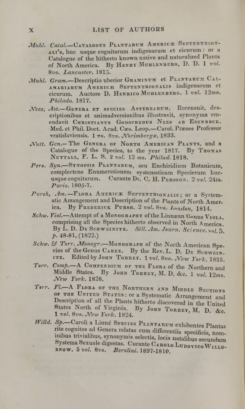 MukL Calal.—Catalogus Piastahum Amshic* Septentiuoit- alt's, hue usque cognitarum indigenarum ct cicurum : or a Catalogue of the hitherto known native and naturalized Plants of North America. By Henry Muhlenberg, D. D. 1 vol. 8vo. Lancaster. 1813. Muhl. Gram.—Descriptio uberior Graminum et Plantarum Cal- amariarum Americje Septentrionalis indigenarum et cicurum. Auctore D. Henrico Muhlenbehg. 1 vol. 12me>. Philada. 1817. .\'ees, Ast.—Genera et species Astehearum. Recensuit, des- criptionibus et animadversionibus illustravit, synonyma em- endavit Christianus Godofrerus Nees ab Esenbeck. Med. et Phil. Doct. Acad. Cses. Leop.—Carol. Prases Professor vratislaviensis. 1 t>o. Bvo. Norimbergx. 1833. %\'utt. Gen.—The Genera op North American Plants, and a Catalogue of the Species, to the year 1817. By Thomas NuTTAit, F. L. S. 2 vol. 12 mo. Philad. 1818. Pen. Syn.—Synopsis Plantarum, seu Enchiridium Botanicum, complectens Enumerationem systematicam Specierum huc- usque cognitarum. Curante Dr. C. H. Persoon. 2 vol. 24*o. Paris. 1805-7. Pursh, Am.—Flora Amertcje Septentr^onalis ; or a System- atic Arrangement and Description of the Plants of North Amer- ica. By Frederick Pursh. 2 vol. 8vo. London 1814. Schw. Viol.—Attempt of a Monographt of the Linnaean G«nus Viola comprising all the Species hitherto observed in North America. By L. D. De Schweinitz. Sill. Am. Journ. Sc:ence to/ 5* p. 48-81, (1822.) Schw. & Torr. Monogr.—Monograph of the North American Spe- cies of the Genus Carex. By the Rev. L. D. De Schwein- itz. Edited by John Torret. 1 vol. 8vo. j\Vw York. 1825. Torr. Comp.—A Compendium of the Flora of the Northern and Middle States. By John Torret, M. D. &c. 1 vol 19™„ JVew York. 1826. Torr. Fl.—A Flora of the Northern and Middle Sections oir the United States: or a Systematic Arrangement and Description of all the Plants hitherto discovered in the United States North of Virginia. By John Torret, M. D &c 1 vol. 8vo. New York. 1824. ' IViUd. Sp.-Caroli a Linne Species Plantarum exhibentes Plantas rite cognitas ad Genera relatas cum differentiis specificis, nom- imbus tnviahbus, synonymy selectis, locis natalibus secundum Systema Sexuale digestas. Curante Carolo Ludovico Willd know. 5 vol. 8vo. Berolini. 1897-1810.