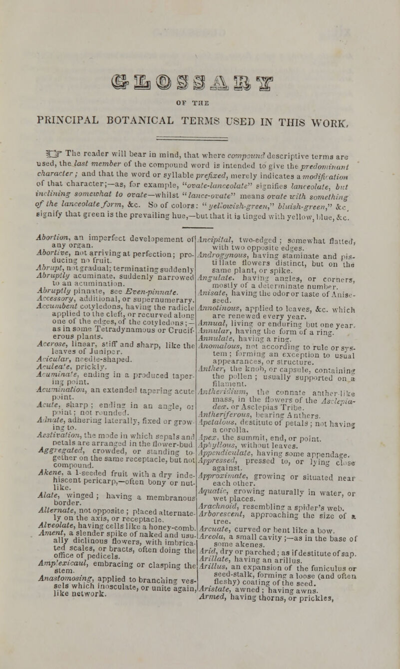 i OF THE PRINCIPAL BOTANICAL TERMS USED IN THIS WORK, O* The reader will bear in mind, lhat where compound descriptive terms are used, the last member of the compound word is intended to give the predominant character; and that the word or syllable prefixed, merely indicates a modification of that character;—as, for example, ovate-lanceolate signifies lanceolate, bnt inclining somewhat to orare-whilst lance-ovate means ovate with something of the lanceolate form, &c. So of colors: yellowish-green, bluish-green, &c signify that green is the prevailing hue—but that it is tinged with yellow, blue, &c! Abortion, an imperfect developement of any organ. Abortive, not arriving at perfection: pro- ducing no fruit. Abrupt, not gradual; terminating suddenly Abruptly acuminate, suddenly narrowed to an acuminati >n. Abruptly pinnate, see Even-pinnate. Accessory, additional, or supernumerary. Accumbent cotyledons, having the radicle applied to the cleft, or recurved ahmg one of the edges, of the Cotyledons ; — as in some Tetradynamous or Crucif- erous plants. Acerose, linear, stiff and sharp, like the leaves of Juniper. Acicular, needle-shaped. Arulea'e, prickly. Acuminate, ending in a produced taoer- iii.; point. Acu-nination, an extended tapering acute point. Acute, sharp ; ending in an angle, o> point; not rounded. A mate, adhering laterally, fixed ur grow ing to. Aestivation, the mode in which sepals and petals are arrangad in the f]ower-bud Aggregated, crowded, or standing to- gether on the same receptacle, but not compound. Akene. a 1-seeded fruit with a dry inde hiscent pericarp.-often bony or nut like. Alate, winged ; having a membranous border. Alternate, not opposite ; placed alternate ly on the axis, or receptacle. Alveolate, having cells like a honey-comb Anient, a slender spike of naked and usu ally diclinous flowers, with imbrica- ted scales, or bracts, often doin the office of pedicels. Amp'exicaul, embracing or claspin the stem. ° Anastomosing, applied to branching ves sels which inosculate, or unite again like network. bicipital, two-edged ; somewhat flatted, with two opposite edges. Androgynous, having staminate and pis- tillate flowers distinct, but on the same plant, or spike. bftgulate. having angles, or corners, mostly of a determinate number. inisate, having the odor or taste of Anise- seed. Innotinous, applied to leaves, &c. which are renewed every year. Innual, living or enduring but one year. Annular, having the form of a rin». Annulate, having a ring. Anomalous, not according to rule or sys- tem ; firming an exception to usual appearances, or structure. Anther, the kn',,h, or capsule, containing the pollen ; usually supported on a filament. '•.», the connate anther like mass, in the flowers of the Asdepia- deer. orAsclepias Tribe. Antheriferous, hearing A nthers. Apetalous, destitute of petals ; not having a corolla. Apex, the summit, end, or point. (phyllous, without leaves. Appcndiculate, having some appendage. Appressed, pressed to, or lvin close against. Approximate, growing or situated near each other. Aquatic, growing naturallv in water, or wet places. Arachnoid, resembling a spider's web. Arborescent, approaching the size of a tree. Arcuate, curved or bent like a bow. Areola, a small cavity ;—as in the base of some akenes. Arid dry or parched ; as if destitute of sap. Arillate, having an arillus. Arillus, an expansion of the funiculus or seed-stalk, forming a loose (and often fleshy) coating of the seed. Aristate, awned ; having awns. Armed, having thorns, or prickles,