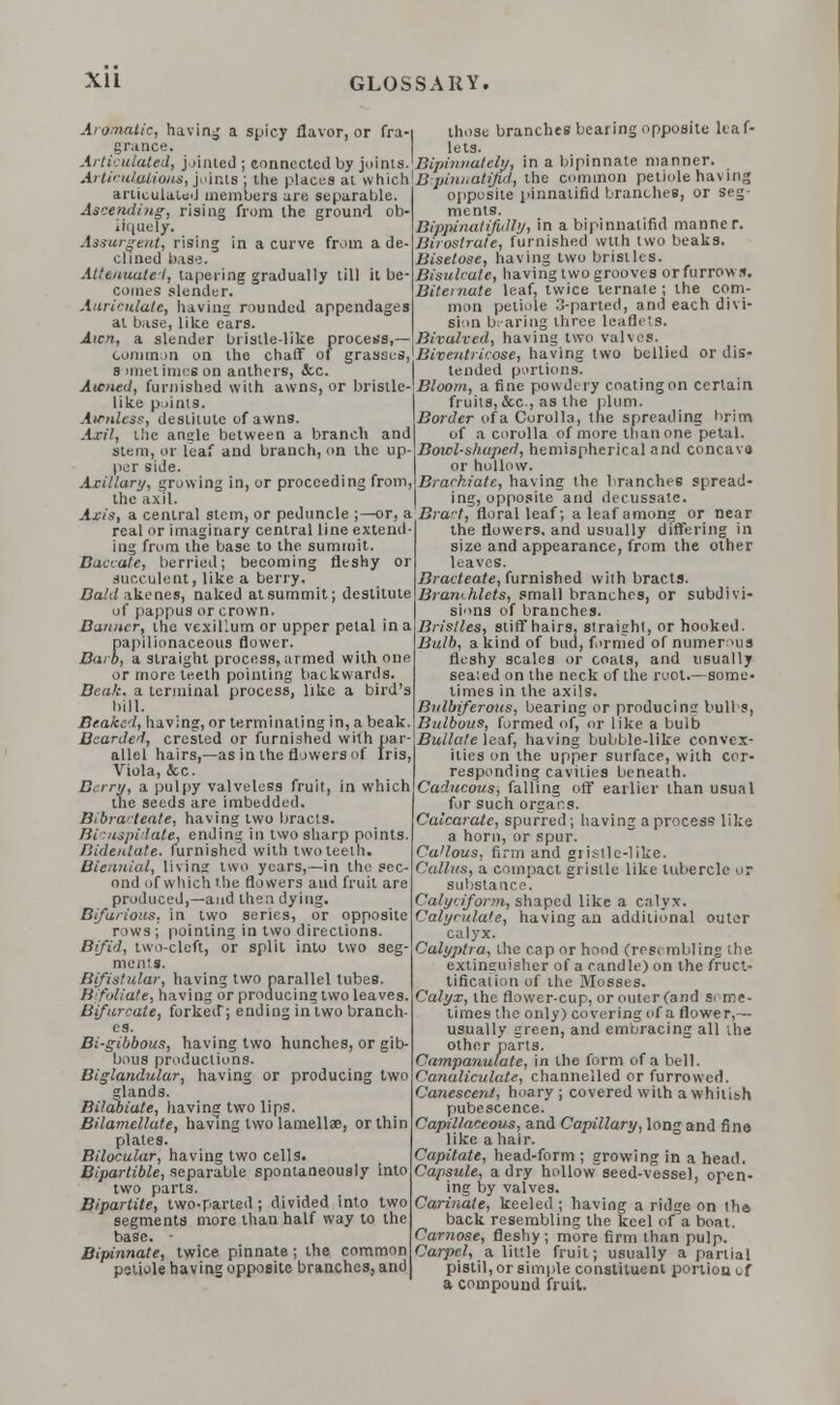 Aromatic, having a spicy flavor, or fra-i those branches bearing opposite leaf- grance. lets. Articulated, jointed; connected by joints.'Bipinnately, in a bipinnate manner. Articulations, joints: the places at whichlBipinnatiful, the common petiole having* articulated members are. separable Ascending, rising from the ground ob- liquely. Assurgent, rising in a curve from a de- clined base. Attenuate!, tapering gradually till it be- comes slender. Auricnlate, having rounded appendages at base, like cars. Aicn, a slender bristle-like process,— common on the chaff of grasses s imetimes on anthers, <fcc. Atcned, furnished with awns, or bristle- like points. Au-tUess, destitute of awns. Axil, the ansjle between a branch and of a corolla of more than one petal stem, or leaf and branch, on the up- Bowl-shuped, hemispherical and concava per side. or hollow. Axillary, growing in, or proceeding from,\Brackiate, having the branches spread- the axil. ing, opposite and decussate. Axis, a central stem, or peduncle ;—or, a Bract, floral leaf; a leaf among or near opposite pinnatifid branches, or seg- ments. Bippinatifitlly, in a bipinnatifid manner. Birostrate, furnished with two beaks. Bisetose, having two bristles. Bisulcate, having two grooves or furrows. Bitemate leaf, twice ternate ; the com- mon petiole 3-parted, and each divi- sion bearing three leafli 's. Bivalved, having two valves. Biveutricose, having two bellied or dis- tended portions. Bloom, a fine powdery coatingon certain fruits, &c, as the plum. Border ofa Corolla, the spreading brim real or imaginary central line extend 1115 from the base to the summit. Baccate, berried; becoming fleshy or succulent, like a berry CaWakenes, naked at summit; destitute of pappus or crown. Banner, the vexillum or upper petal in a papilionaceous flower. Barb, a straight process, armed with one or more teeth pointing backwards. Beak, a terminal process, like a bird's bill. Beaked, having, or terminating in, a beak. Bearded, crested or furnished with par allel hairs,—as in the flowers of Iris Viola, &c. Berry, a pulpy valvelcss fruit, in which the seeds are imbedded. Bibra- teate, having two bracts. Bicuspid-ate, ending in two sharp points. Bidentate. furnished with two teeth. Biennial, livins* two years,—in the sec- ond of which the flowers and fruit are produced,—and then dying. Bifarious, in two series, or opposite rows ; pointing in two directions. Bifid, two-cleft, or split into two seg- ments. Bifistular, having two parallel tubes. Bifoliate, having or producing two leaves. Bifurcate, forked; ending in two branch- es. Bi-gibbous, having two hunches, or gib- bous productions. Biglandular, having or producing two 'lands. Bilabiate, having two lips. Bilamellate, having two lamellae, or thin plates. Bilocular, having two cells. Bipartible, separable spontaneously into two parts. Bipartite, two-parted ; divided into two segments more than half way to the base. Bipinnate, twice pinnate ; the common pstiole having opposite branches, and the flowers, and usually differing in size and appearance, from the other leaves. Bracteate, furnished with bracts. Brumhlets, small branches, or subdivi- sions of branches. Bristles, stiff hairs, straight, or hooked. Bulb, a kind of buu, formed of numerous fleshy scales or coats, and usually seated on the neck of the root.—some- limes in the axils. Bulbiferous, bearing or producing bull s, Bulbous, formed of, or like a bulb Bullate leaf, having bubble-like convex- ities on the upper surface, with cor- responding cavities beneath. Caducous, falling off earlier than usual for such organs. Calcarate, spurred ; having a process like a horn, or spur. Ca'lous, firm and gristle-like. Callus, a compact gristle like tubercle or substance. Calyciform, shaped like a calyx. Calyculate, having an additional outer calyx. Calyptra, the cap or hood (resembling the extinguisher of a candle) on the fruc- tification of the Mosses. Calyx, the flower-cup, or outer (and Sitne- limes the only) covering of a flower,— usually green, and embracing all the other parts. Campanulate, in the form ofa bell. Canaliculate, channelled or furrowed. Canescent, hoary ; covered with a whitish pubescence. Capillaceous, and Capillary, long and fine like a hair. Capitate, head-form ; growing in a head. Capsule, a dry hollow seed-vessel, open- ing by valves. Carinate, keeled ; having a ridge on the back resembling the keel of a boat. Carnose, fleshy; more firm than pulp. Carpel, a little fruit; usually a partial pistil, or simple constituent portion cf a compound fruit.