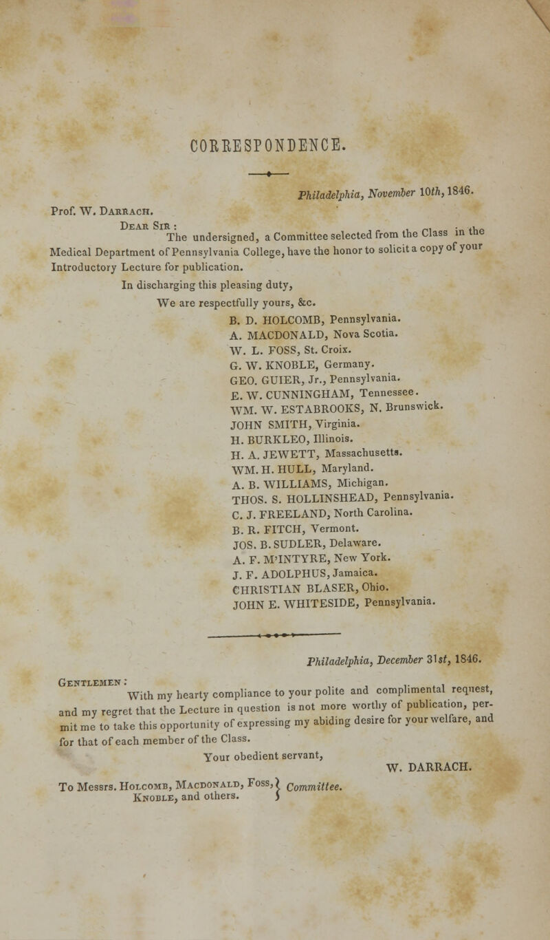 CORRESPONDENCE. ——«— Philadelphia, November 10/fi, 1846. Prof. W, Daksach. Dear Sir : , /-,i ■ «v,<^ The undersigned, a Committee selected from the Class mine Medical Department of Pennsylvania College, have the honor to solicitacopy of your Introductory Lecture for publication. In discharging this pleasing duty, We are respectfully yours, &c. B. D. HOLCOMB, Pennsylvania, A. MACDONALD, Nova Scotia. W. L. FOSS, St. Croix. G. W. KNOBLE, Germany. GEO. GUIER, Jr., Pennsylvania. E.W.CUNNINGHAM, Tennessee. WM. W. ESTABROOKS, N. Brunswick. JOHN SMITH, Virginia. H. BURKLEO, Illinois. H. A. JEWETT, Massachusetts. WM.H.HULL, Maryland. A. B. WILLIAMS, Michigan. THOS. S. HOLLINSHEAD, Pennsylvania. C. J. FREELAND, North Carolina. B. R. FITCH, Vermont. JOS. B.SUDLER, Delaware. A. F. M'INTYRE, New York. J. F. ADOLPHUS, Jamaica. CHRISTIAN BLASER, Ohio. JOHN E. WHITESIDE, Pennsylvania. Philadelphia, December 31 st, 1846. Gentlemen: , ,• . i * With my hearty compliance to your polite and complimental request, and my regret that the Lecture in question is not more worthy of publication, per- mit me to take this opportunity of expressing my abiding desire for your welfare, and for that of each member of the Class. Your obedient servant, W. DARRACH. To Messrs. Holcomb, Macdonald, Foss,) committee. Knoble, and others. J