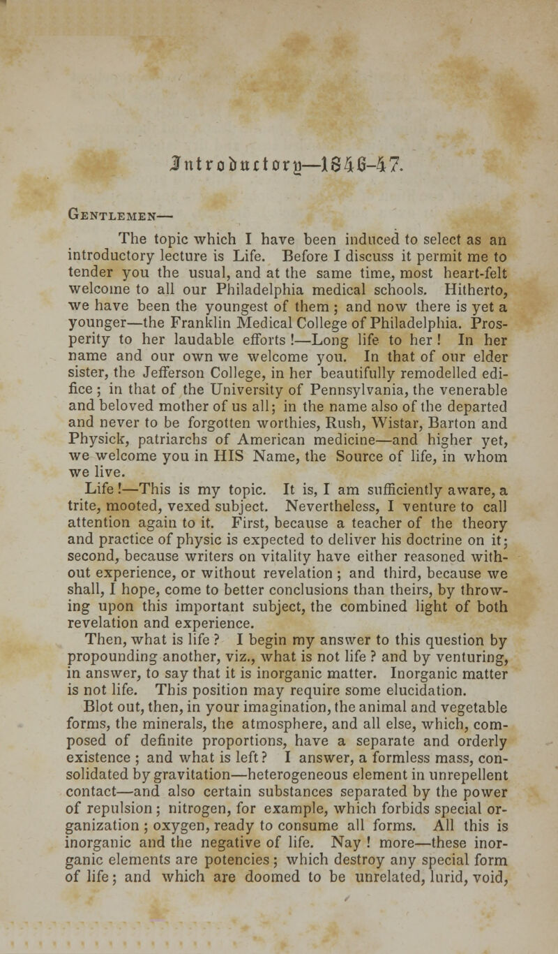 lntroJjttrt0ra~1841j-47. Gentlemen— The topic which I have been induced to select as an introductory lecture is Life. Before I discuss it permit me to tender you the usual, and at the same time, most heart-felt welcome to all our Philadelphia medical schools. Hitherto, we have been the youngest of them ; and now there is yet a younger—the Franklin Medical College of Philadelphia. Pros- perity to her laudable efforts !—Long life to her ! In her name and our own we welcome you. In that of our elder sister, the Jefferson College, in her beautifully remodelled edi- fice ; in that of the University of Pennsylvania, the venerable and beloved mother of us all; in the name also of the departed and never to be forgotten worthies, Rush, Wistar, Barton and Physick, patriarchs of American medicine—and higher yet, we welcome you in HIS Name, the Source of life, in whom we live. Life!—This is my topic. It is, I am sufficiently aware, a trite, mooted, vexed subject. Nevertheless, I venture to call attention again to it. First, because a teacher of the theory and practice of physic is expected to deliver his doctrine on it; second, because writers on vitality have either reasoned with- out experience, or without revelation ; and third, because we shall, I hope, come to better conclusions than theirs, by throw- ing upon this important subject, the combined light of both revelation and experience. Then, what is life ? I begin my answer to this question by propounding another, viz., what is not hfe ? and by venturing, in answer, to say that it is inorganic matter. Inorganic matter is not life. This position may require some elucidation. Blot out, then, in your imagination, the animal and vegetable forms, the minerals, the atmosphere, and all else, which, com- posed of definite proportions, have a separate and orderly existence ; and what is left ? I answer, a formless mass, con- solidated by gravitation—heterogeneous element in unrepellent contact—and also certain substances separated by the power of repulsion; nitrogen, for example, which forbids special or- ganization ; oxygen, ready to consume all forms. All this is inorganic and the negative of life. Nay ! more—these inor- ganic elements are potencies ; which destroy any special form of life; and which are doomed to be unrelated, lurid, void,