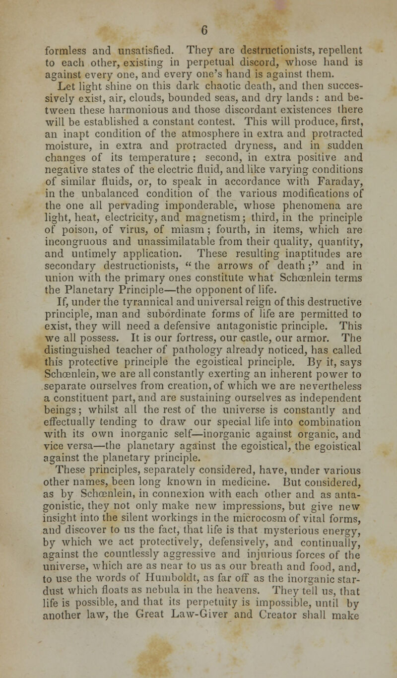 formless and unsatisfied. They are destructionists, repellent to each other, existing in perpetual discord, whose hand is against every one, and every one's hand is against them. Let light shine on this dark chaotic death, and then succes- sively exist, air, clouds, bounded seas, and dry lands : and be- tween these harmonious and those discordant existences there will be established a constant contest. This will produce, first, an inapt condition of the atmosphere in extra and protracted moisture, in extra and protracted dryness, and in sudden changes of its temperature; second, in extra positive and negative states of the electric fluid, and like varying conditions of similar fluids, or, to speak in accordance with Faraday, in the unbalanced condition of the various modifications of the one all pervading imponderable, whose phenomena are light, heat, electricity, and magnetism; third, in the principle of poison, of virus, of miasm ; fourth, in items, which are incongruous and unassimilatable from their quality, quantity, and untimely application. These resulting inaptitudes are secondary destructionists,  the arrows of death; and in union with the primary ones constitute what Schoenlein terms the Planetary Principle—the opponent of life. If, under the tyrannical and universal reign of this destructive principle, man and subordinate forms of Ufe are permitted to exist, they will need a defensive antagonistic principle. This we all possess. It is our fortress, our castle, our armor. The distinguished teacher of pathology already noticed, has called this protective principle the egoistical principle. By it, says Schoenlein, we are all constantly exerting an inherent power to separate ourselves from creation, of which we are nevertheless a constituent part, and are sustaining ourselves as independent beings; whilst all the rest of the universe is constantly and effectually tending to draw our special life into combination with its own inorganic self—inorganic against organic, and vice versa—the planetary against the egoistical, the egoistical against the planetary principle. These principles, separately considered, have, under various other names, been long known in medicine. But considered, as by Schoenlein, in connexion with each other and as anta- gonistic, they not only make new impressions, but give new insight into the silent workings in the microcosm of vital forms, and discover to us the fact, that life is that mysterious energy, by which we act protectively, defensively, and continually, against the countiessly aggressive and injurious forces of the universe, which are as near to us as our breath and food, and, to use the words of Humboldt, as far off as the inorganic star- dust which floats as nebula in the heavens. They tell us, that life is possible, and that its perpetuity is impossible, until by another law, the Great Law-Giver and Creator shall make