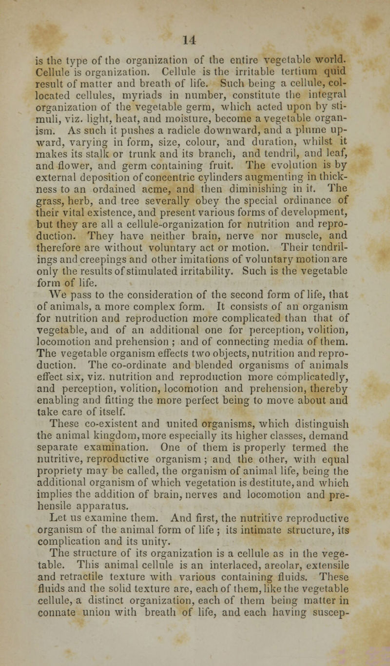is the type of the organization of the entire vegetable world. Cellule is organization. Cellule is the irritable tertium quid result of matter and breath of life. Such being a cellule, col- located cellules, myriads in number, constitute the integral organization of tlie vegetable germ, which acted upon by sti- muli, viz. light, heat, and moisture, become a vegetable organ- ism. As such it pushes a radicle downward, and a plurnc up- ward, varying in form, size, colour, and duration, whilst it makes its stalk or trunk and its branch, and tendril, and leaf, and flower, and germ containing fruit. The evolution is by- external deposition of concentric cylinders augmenting in thick- ness to an ordained acme, and then diminishing in it. The grass, herb, and tree severally obey the special ordinance of their vital existence, and present various forms of development, but they are all a cellule-organization for nutrition and repro- duction. They have neither brain, nerve nor muscle, and therefore are without voluntary act or motion. Their tendril- ings and creepings and other imitations of voluntary motion are only the results of stimulated irritability. Such is the vegetable form of life. We pass to the consideration of the second form of life, that of animals, a more complex form. It consists of an organism for nutrition and reproduction more complicated than that of vegetable, and of an additional one for perception, volition, locomotion and prehension ; and of connecting media of them. The vegetable organism effects two objects, nutrition and repro- duction. The co-ordinate and blended organisms of animals effect six, viz. nutrition and reproduction more complicatedlj'', and perception, volition, locomotion and prehension, thereby enabling and fitting the more perfect being to move about and take care of itself. These co-existent and united organisms, which distinguish the animal kingdom, more especially its higher classes, demand separate examination. One of them is properly termed the nutritive, reproductive organism; and the other, with equal propriety may be called, the organism of animal life, being the additional organism of which vegetation is destitute, and which implies the addition of brain, nerves and locomotion and pre- hensile apparatus. Let us examine them. And first, the nutritive reproductive organism of the animal form of life ; its intimate structure, its complication and its unity. The structure of its organization is a cellule as in the vege- table. This animal cellule is an interlaced, areolar, extensile and retractile texture with various containing fluids. These fluids and the solid texture are, each of them, like the vegetable cellule, a distinct organization, each of them being matter in connate union with breath of life, and each having suscep-