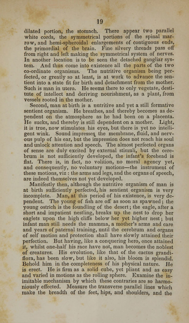 dilated portion, the stomach. There appear two parallel white cords, the symmetrical portions of the spinal mar- row, and hemi-spheroidal enlargements of contiguous ends, the primordial of the brain. Fine silvery threads pass off from right and left making the symmetrical system of nerves. In another location is to be seen the detached gangliar sys- tem. And thus come into existence all the parts of the two co-ordinate organisms. The nutritive organism being per- fected, or greatly so at least, is at work to advance the sen- tient into a state fit for birth and detachment from the mother. Such is man in utero. He seems there to only vegetate, desti- tute of intellect and deriving nourishment, as a plant, from vessels rooted in the mother. Second, man at birth is a nutritive and yet a still formative sentient organism. He breathes, and thereby becomes as de- pendent on the atmosphere as he had been on a placenta. He sucks, and thereby is still dependent on a mother. Light, it is true, now stimulates his eyes, but there is yet no intelli- gent wink. Sound impresses the membrane, fluid, and nerv- ous pulp of his ear, but the impression does not reach his soul and unlock attention and speech. The almost perfected organs of sense are duly excited by external stimuli, but the cere- brum is not sufficiently developed, the infant's forehead is flat. There is, in fact, no volition, no moral agency yet, and consequently, no voluntary motions—the instrument of these motions, viz : the arms and legs, and the organs of speech, are indeed themselves not yet developed. Manifestly then, although the nutritive organism of man is at birth sufficiently perfected, his sentient organism is very incomplete. Man, at this period of his existence, is very de- pendent. The young of fish are off as soon as spawned; the young ostrich is the foundling of the desert; the eagle, after a short and impatient nestling, breaks up the nest to drop her eaglets upon the high cliff's below her yet higher nest; but infant man still needs the mamma, a mother's arms and care and years of paternal training, until the cerebrum and organs of self motion and protection shall have slowly attained their perfection. But having, like a conquering hero, once attained it, whilst one-half his race have not, man becomes the noblest of creatures. His evolution, like that of the cactus grandi- flora, has been slow, but like it also, his bloom is splendid. Behold him in the completeness of his physical nature. He is erect. He is firm as a solid cube, yet pliant and as easy and varied in motions as the rolling sphere. Examine the in- imitable mechanism by which these contraries are so harmo- niously eflfected. Measure the transverse parallel lines which make the breadth of the feet, hips, and shoulders, and the