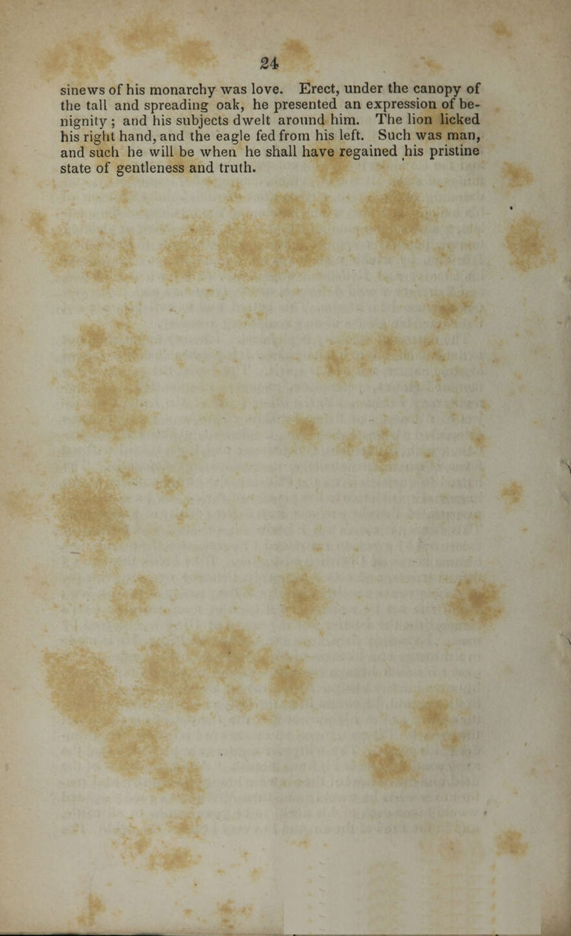 sinews of his monarchy was love. Erect, under the canopy of the tall and spreading oak, he presented an expression of be- nignity ; and his subjects dwelt around him. The lion licked his right hand, and the eagle fed from his left. Such was man, and such he will be when he shall have regained his pristine state of gentleness and truth.
