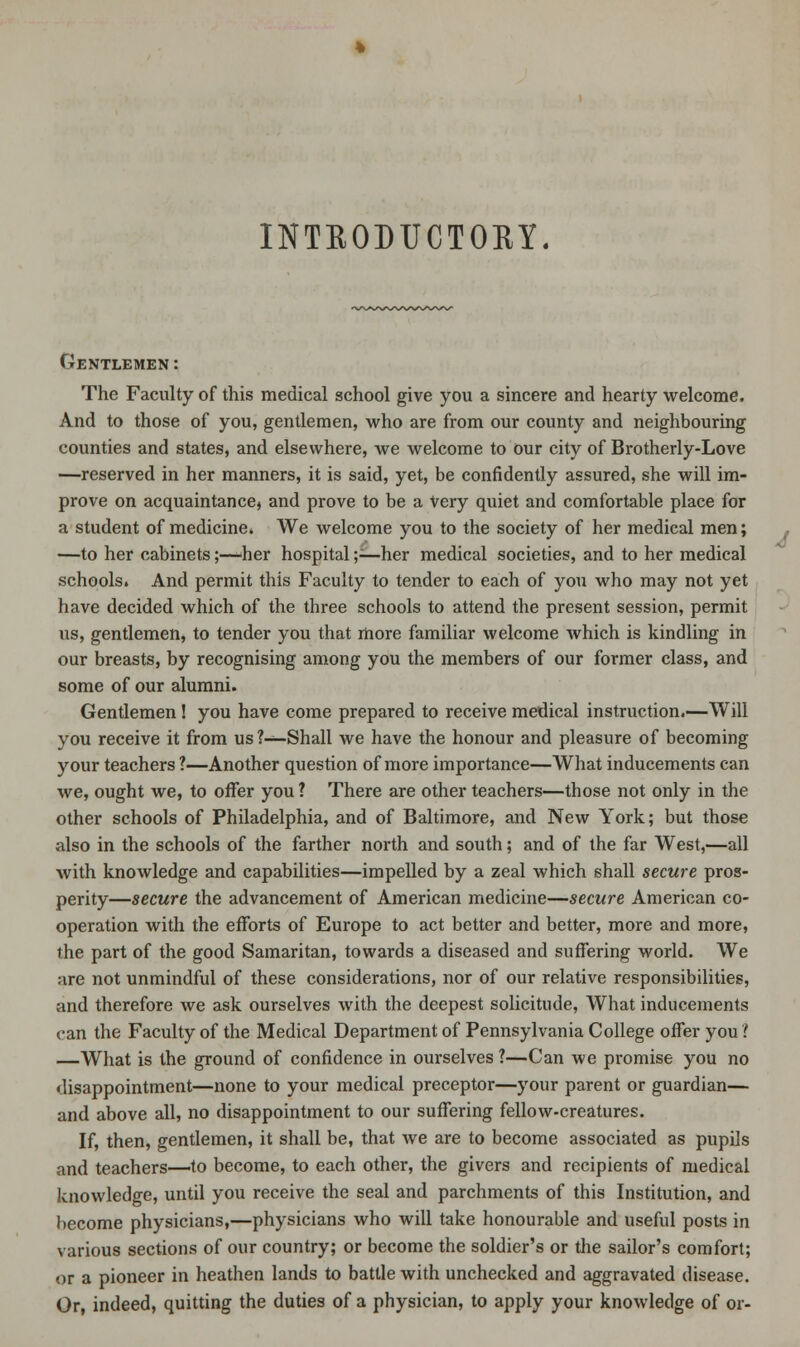 INTRODUCTORY. Gentlemen : The Faculty of this medical school give you a sincere and hearty welcome. And to those of you, gentlemen, who are from our county and neighbouring counties and states, and elsewhere, we welcome to our city of Brotherly-Love —reserved in her manners, it is said, yet, be confidently assured, she will im- prove on acquaintance, and prove to be a Very quiet and comfortable place for a student of medicine* We welcome you to the society of her medical men; —to her cabinets;—-her hospital;—her medical societies, and to her medical schools. And permit this Faculty to tender to each of you who may not yet have decided which of the three schools to attend the present session, permit us, gentlemen, to tender you that more familiar welcome which is kindling in our breasts, by recognising among you the members of our former class, and some of our alumni. Gentlemen! you have come prepared to receive medical instruction.—Will you receive it from us ?—Shall we have the honour and pleasure of becoming your teachers ?—Another question of more importance—What inducements can we, ought we, to offer you ? There are other teachers—those not only in the other schools of Philadelphia, and of Baltimore, and New York; but those also in the schools of the farther north and south; and of the far West,—all with knowledge and capabilities—impelled by a zeal which shall secure pros- perity—secure the advancement of American medicine—secure American co- operation with the efforts of Europe to act better and better, more and more, the part of the good Samaritan, towards a diseased and suffering world. We are not unmindful of these considerations, nor of our relative responsibilities, and therefore we ask ourselves with the deepest solicitude, What inducements can the Faculty of the Medical Department of Pennsylvania College offer you ? —What is the ground of confidence in ourselves ?—Can we promise you no disappointment—none to your medical preceptor—your parent or guardian— and above all, no disappointment to our suffering fellow-creatures. If, then, gentlemen, it shall be, that Ave are to become associated as pupils and teachers—'to become, to each other, the givers and recipients of medical knowledge, until you receive the seal and parchments of this Institution, and become physicians,—physicians who will take honourable and useful posts in various sections of our country; or become the soldier's or the sailor's comfort; or a pioneer in heathen lands to battle with unchecked and aggravated disease. Or, indeed, quitting the duties of a physician, to apply your knowledge of or-