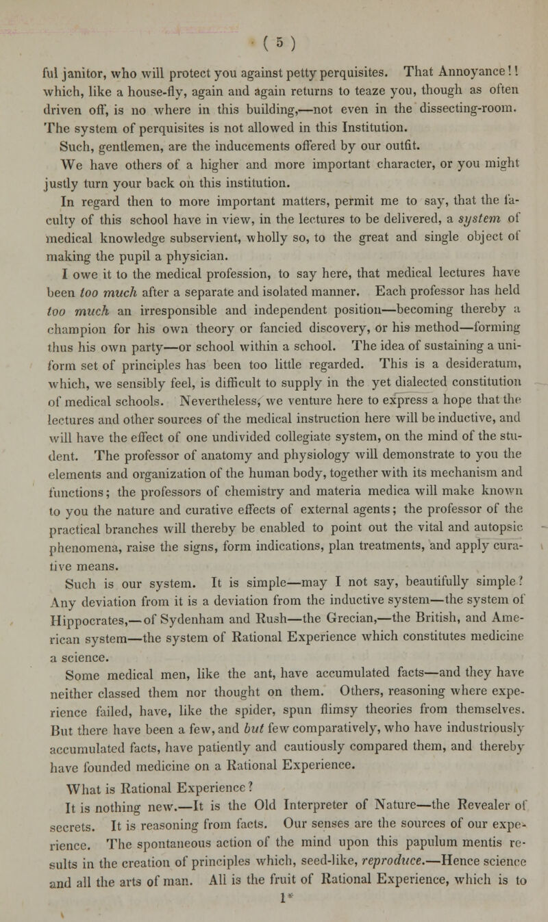 ful janitor, who will protect you against petty perquisites. That Annoyance!! which, like a house-fly, again and again returns to teaze you, though as often driven off', is no where in this building,—not even in the dissecting-room. The system of perquisites is not allowed in this Institution. Such, gentlemen, are the inducements offered by our outfit. We have others of a higher and more important character, or you might justly turn your back on this institution. In regard then to more important matters, permit me to say, that the fa- culty of this school have in view, in the lectures to be delivered, a system of medical knowledge subservient, wholly so, to the great and single object of making the pupil a physician. I owe it to the medical profession, to say here, that medical lectures have been too much after a separate and isolated manner. Each professor has held too much an irresponsible and independent position—becoming thereby u champion for his own theory or fancied discovery, or his method—forming thus his own party—or school within a school. The idea of sustaining a uni- form set of principles has been too little regarded. This is a desideratum, which, we sensibly feel, is difficult to supply in the yet dialected constitution of medical schools. Nevertheless, we venture here to express a hope that the lectures and other sources of the medical instruction here will be inductive, and will have the effect of one undivided collegiate system, on the mind of the stu- dent. The professor of anatomy and physiology will demonstrate to you the elements and organization of the human body, together with its mechanism and functions; the professors of chemistry and materia medica will make known to you the nature and curative effects of external agents; the professor of the practical branches will thereby be enabled to point out the vital and autopsic phenomena, raise the signs, form indications, plan treatments, and apply cura- tive means. Such is our system. It is simple—may I not say, beautifully simple? Any deviation from it is a deviation from the inductive system—the system of Hippocrates,—of Sydenham and Rush—the Grecian,—the British, and Ame- rican system—the system of Rational Experience which constitutes medicine a science. Some medical men, like the ant, have accumulated facts—and they have neither classed them nor thought on them. Others, reasoning where expe- rience failed, have, like the spider, spun flimsy theories from themselves. But there have been a few, and but few comparatively, who have industriously accumulated facts, have patiently and cautiously compared them, and thereby have founded medicine on a Rational Experience. What is Rational Experience? It is nothino- new.—It is the Old Interpreter of Nature—the Revealer of secrets. It is reasoning from facts. Our senses are the sources of our expe- rience. The spontaneous action of the mind upon this papulum mentis re- sults in the creation of principles which, seed-like, reproduce.—Hence science and all the arts of man. All is the fruit of Rational Experience, which is to r