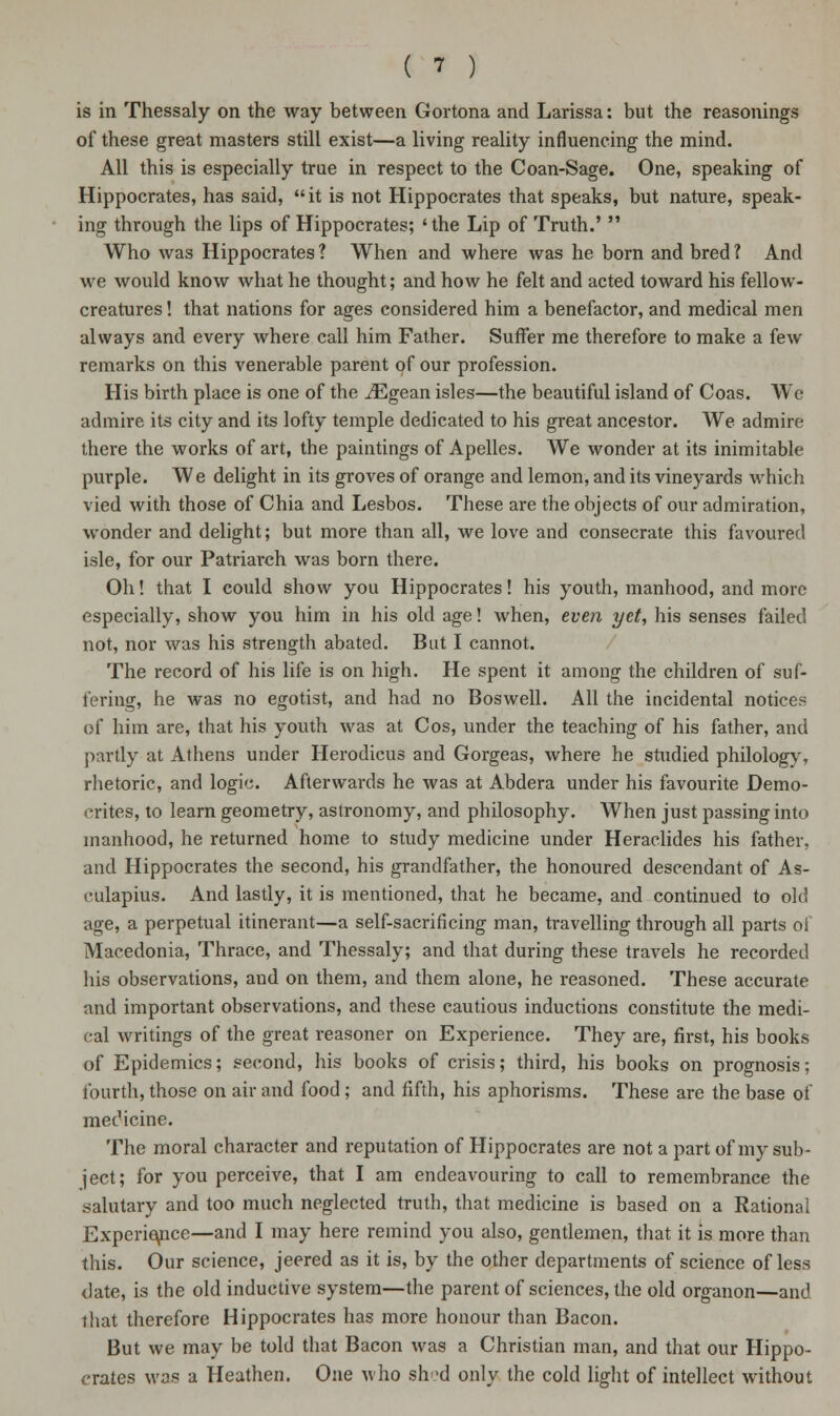 is in Thessaly on the way between Gortona and Larissa: but the reasonings of these great masters still exist—a living reality influencing the mind. All this is especially true in respect to the Coan-Sage. One, speaking of Hippocrates, has said, it is not Hippocrates that speaks, but nature, speak- ing through the lips of Hippocrates; 'the Lip of Truth.'  Who was Hippocrates ? When and where was he born and bred ? And we would know what he thought; and how he felt and acted toward his fellow- creatures ! that nations for ages considered him a benefactor, and medical men always and every where call him Father. Suffer me therefore to make a few remarks on this venerable parent of our profession. His birth place is one of the iEgean isles—the beautiful island of Coas. Wc admire its city and its lofty temple dedicated to his great ancestor. We admire there the works of art, the paintings of Apelles. We wonder at its inimitable purple. We delight in its groves of orange and lemon, and its vineyards which vied with those of Chia and Lesbos. These are the objects of our admiration, wonder and delight; but more than all, we love and consecrate this favoured isle, for our Patriarch was born there. Oh! that I could show you Hippocrates! his youth, manhood, and more especially, show you him in his old age! when, even yet, his senses failed not, nor was his strength abated. But I cannot. The record of his life is on high. He spent it among the children of suf- fering, he was no egotist, and had no Boswell. All the incidental notices of him are, that his youth was at Cos, under the teaching of his father, and partly at Athens under Herodicus and Gorgeas, where he studied philology, rhetoric, and logic. Afterwards he was at Abdera under his favourite Demo- crites, to learn geometry, astronomy, and philosophy. When just passing into manhood, he returned home to study medicine under Heraclides his father, and Hippocrates the second, his grandfather, the honoured descendant of As- culapius. And lastly, it is mentioned, that he became, and continued to old age, a perpetual itinerant—a self-sacrificing man, travelling through all parts of Macedonia, Thrace, and Thessaly; and that during these travels he recorded his observations, and on them, and them alone, he reasoned. These accurate and important observations, and these cautious inductions constitute the medi- cal writings of the great reasoner on Experience. They are, first, his books of Epidemics; second, his books of crisis; third, his books on prognosis; fourth, those on air and food; and fifth, his aphorisms. These are the base of medicine. The moral character and reputation of Hippocrates are not a part of my sub- ject; for you perceive, that I am endeavouring to call to remembrance the salutary and too much neglected truth, that medicine is based on a Rational Experience—and I may here remind you also, gentlemen, that it is more than this. Our science, jeered as it is, by the other departments of science of less date, is the old inductive system—the parent of sciences, the old organon—and that therefore Hippocrates has more honour than Bacon. But we may be told that Bacon was a Christian man, and that our Hippo- crates was a Heathen. One who shod only the cold light of intellect without