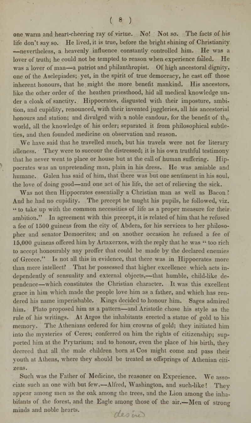 one warm and heart-cheering ray of virtue. No! Not so. The facts of his life don't say so. He lived, it is true, before the bright shining of Christianity —nevertheless, a heavenly influence constantly controlled him. He was a lover of truth; he could not be tempted to reason when experience failed. He was a lover of man—a patriot and philanthropist. Of high ancestoral dignity, one of the Asclepiades; yet, in the spirit of true democracy, he cast off those inherent honours, that he might the more benefit mankind. His ancestors, like the other order of the heathen priesthood, hid all medical knowledge un- der a cloak of sanctity. Hippocrates, disgusted with their imposture, ambi- tion, and cupidity, renounced, with their invented juggleries, all his ancestorial honours and station; and divulged with a noble candour, for the benefit of the world, all the knowledge of his order; separated it from philosophical subtle- ties, and then founded medicine on observation and reason. We have said that he travelled much, but his travels were not for literary idleness. They were to succour the distressed; it is his own truthful testimony that he never went to place or house but at the call of human suffering. Hip- pocrates was an unpretending man, plain in his dress. He was amiable and humane. Galen has said of him, that there was but one sentiment in his soul, the love of doing good—and one act of his life, the act of relieving the sick. Was not then Hippocrates essentially a Christian man as well as Bacon .' And he had no cupidity. The precept he taught his pupils, he followed, viz.  to take up with the common necessities of life as a proper measure for their ambition. In agreement with this precept, it is related of him that he refused a fee of 1500 guineas from the city of Abdera, for his services to her philoso- pher and senator Democrites; and on another occasion he refused a fee of 15,000 guineas offered him by Artaxerxes, with the reply that he was  too rich to accept honourably any proffer that could be made by the declared enemies of Greece. Is not all this in evidence, that there was in Hippocrates more than mere intellect? That he possessed that higher excellence which acts in- dependently of sensuality and external objects,—that humble, child-like de- pendence—which constitutes the Christian character. It was this excellent grace in him which made the people love him as a father, and which has ren- dered his name imperishable. Kings decided to honour him. Sages admired him. Plato proposed him as a pattern—and Aristotle chose his style as the rule of his writings. At Argos the inhabitants erected a statue of gold to his memory. The Athenians ordered for him crowns of gold; they initiated him into die mysteries of Ceres; conferred on him the rights of citizenship; sup- ported him at the Prytarium; and to honour, even the place of his birth, they decreed that all the male children born at Cos might come and pass their youth at Athens, where they should be treated as offsprings of Athenian citi- zens. Such was the Father of Medicine, the reasoner on Experience. We asso- ciate such an one with but few.—Allied, Washington, and such-like! They appear among men as the oak among the trees, and the Lion anions the inha- bitants of the forest, and the Eagle among those of the air.—Men of strong minds and noble hearts.