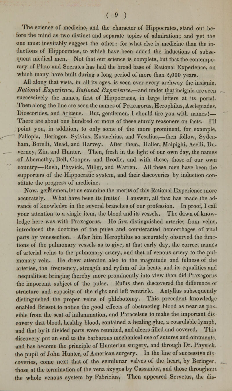 The science of medicine, and the character of Hippocrates, stand out be- fore the mind as two distinct and separate topics of admiration; and yet the one must inevitably suggest the other: for what else is medicine than the in- ductions of Hippocrates, to which have been added the inductions of subse- quent medical men. Not that our science is complete, but that the contempo- rary of Plato and Socrates has laid the broad base of Rational Experience, on which many have built during a long period of more than 2,000 years. All along that vista, in all its ages, is seen over every archway the insignia, Rational Experience, Rational Experience,—and under that insignia are seen successively the names, first of Hippocrates, in large letters at its portal. Then along the line are seen the names of Praxagorus, Herophilus, Asclepiades, Dioscorides, and Aritaeus. But, gentlemen, I should tire you with names!— There are about one hundred or more of these sturdy reasoners on facts. I'll point you, in addition, to only some of the more prominent, for example, Fallopia, Beringer, Sylvius, Eustachius, and Vesalius,—then follow, Syden- ham, Borelli, Mead, and Harvey. After them, Haller, Malpighi, Aselli, Du- verney, Zin, and Hunter. Then, fresh in the light of our own day, the names of Abernethy, Bell, Cooper, and Brodie, and with these, those of our own country—Rush, Physick, Miller, and Warren. All these men have been the supporters of the Hippocratic system, and their discoveries by induction con- stitute the progress of medicine. Now, gerf\lemen,let us examine the merits of this Rational Experience more accurately. What have been its fruits? I answer, all that has made the ad- vance of knowledge in the several branches of our profession. In proof, I call your attention to a single item, the blood and its vessels. The dawn of know- ledge here was with Praxagorus. He first distinguished arteries from veins, introduced the doctrine of the pulse and counteracted hemorrhages of vital parts by venesection. After him Herophilus so accurately observed the func- tions of the pulmonary vessels as to give, at that early day, the correct names of arterial veins to the pulmonary artery, and that of venous artery to the pul- monary vein. He drew attention also to the magnitude and fulness of the arteries, the frequency, strength and rythm of its beats, and its equalities and nequalities; bringing thereby more prominently into view than did Praxagorus the important subject of the pulse. Rufus then discovered the difference of structure and capacity of the right and left ventricle. Antyllus subsequently distinguished the proper veins of phlebotomy. This precedent knowledge enabled Brissot to notice the good effects of abstracting blood as near as pos- sible from the seat of inflammation, and Paracelsus to make the important dis- covery that blood, healthy blood, contained a healing glue, a coagulable lymph, and that by it divided parts were reunited, and ulcers filled and covered. This discovery put an end to the barbarous mechanical use of sutures and ointments, and has become the principle of Hunterian surgery, and through Dr. Physick, the pupil of John Hunter, of American surgery. In the line of successive dis- coveries, come next that of the semilunar valves of the heart, by Beringer, those at the termination of the vena azygos by Cassanius, and those throughout the whole venous system by Fabricius, Then appeared Servetus, the dis-