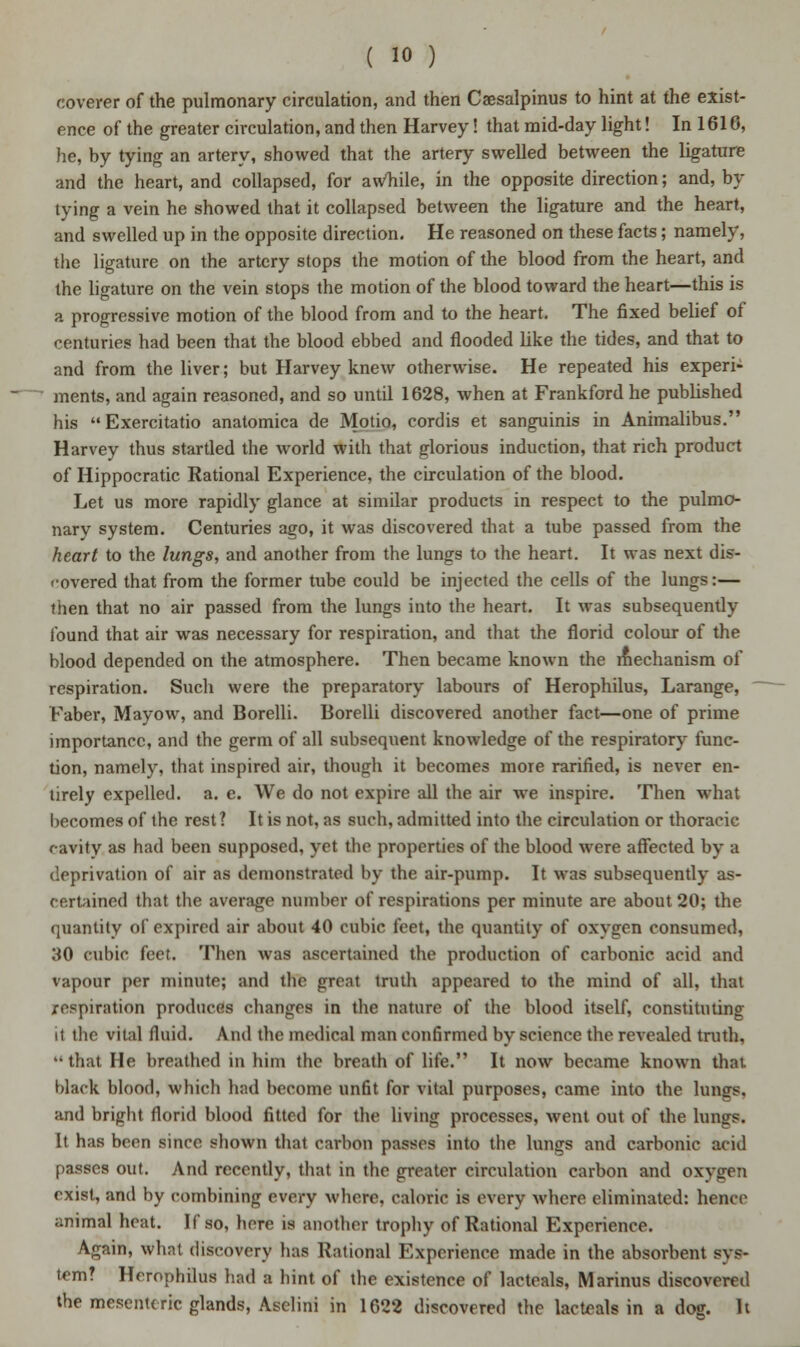 coverer of the pulmonary circulation, and then Caesalpinus to hint at the exist- ence of the greater circulation, and then Harvey! that mid-day light! In 1616, he, by tying an artery, showed that the artery swelled between the ligature and the heart, and collapsed, for awTiile, in the opposite direction; and, by tying a vein he showed that it collapsed between the ligature and the heart, and swelled up in the opposite direction. He reasoned on these facts; namely, the ligature on the artery stops the motion of the blood from the heart, and the ligature on the vein stops the motion of the blood toward the heart—this is a progressive motion of the blood from and to the heart. The fixed belief of centuries had been that the blood ebbed and flooded like the tides, and that to and from the liver; but Harvey knew otherwise. He repeated his experi- ments, and again reasoned, and so until 1628, when at Frankford he published his Exercitatio anatomica de Motio, cordis et sanguinis in Animalibus. Harvey thus startled the world with that glorious induction, that rich product of Hippocratic Rational Experience, the circulation of the blood. Let us more rapidly glance at similar products in respect to the pulmo- nary system. Centuries ago, it was discovered that a tube passed from the heart to the lungs, and another from the lungs to the heart. It was next dis- covered that from the former tube could be injected the cells of the lungs:— then that no air passed from the lungs into the heart. It was subsequently found that air was necessary for respiration, and that the florid colour of the blood depended on the atmosphere. Then became known the mechanism of respiration. Such were the preparatory labours of Herophilus, Larange, Faber, Mayow, and Borelli. Borelli discovered another fact—one of prime importance, and the germ of all subsequent knowledge of the respiratory func- tion, namely, that inspired air, though it becomes more rarified, is never en- tirely expelled, a. e. We do not expire all the air we inspire. Then what becomes of the rest ? It is not, as such, admitted into the circulation or thoracic cavity as had been supposed, yet the properties of the blood were affected by a deprivation of air as demonstrated by the air-pump. It was subsequently as- certained that the average Dumber of respirations per minute are about 20; the quantity of expired air about 40 cubic feet, the quantity of oxygen consumed, 30 cubic feet. Then was ascertained the production of carbonic acid and vapour per minute; and the great truth appeared to the mind of all, that respiration produces changes in the nature of the blood itself, constituting it the vital fluid. And the medical man confirmed by science the revealed truth,  that He breathed in him the breath of life. It now became known that black blood, which had become unfit for vital purposes, came into the lungs, and bright florid blood fitted for the living processes, went out of the lungs. It has been since shown that carbon passes into the lungs and carbonic acid passes out. And recently, that in the greater circulation carbon and oxygen exist, and by combining every where, caloric is every where eliminated: hence animal heat. If so, here is another trophy of Rational Experience. Again, what discovery lias Rational Experience made in the absorbent sys- tem? Herophilus had a hint of the existence of lacteals, Marinus discovered the mesenteric glands, Aselini in 1622 discovered the lacteals in a dog. It