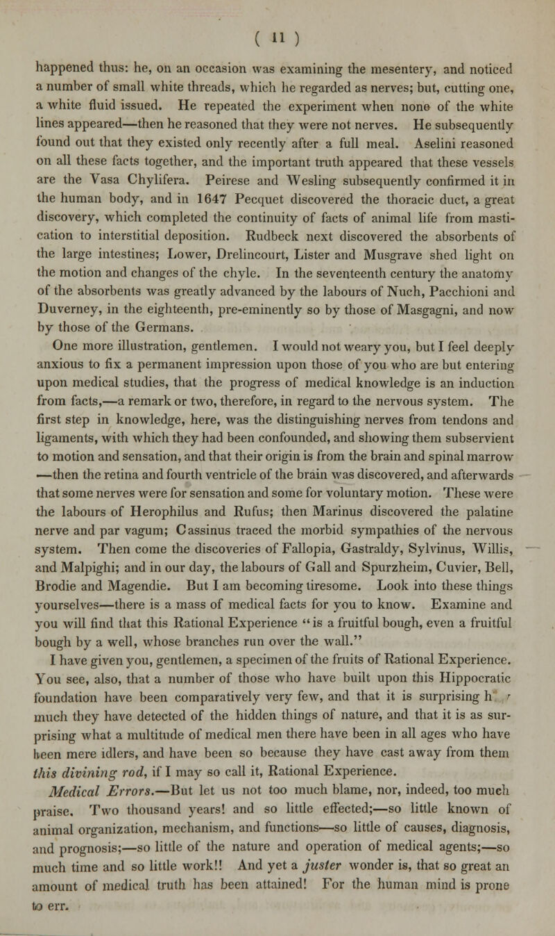 happened thus: he, on an occasion was examining the mesentery, and noticed a number of small white threads, which he regarded as nerves; but, cutting one, a white fluid issued. He repeated the experiment when none of the white lines appeared—then he reasoned that they were not nerves. He subsequently found out that they existed only recently after a full meal. Aselini reasoned on all these facts together, and the important truth appeared that these vessels are the Vasa Chylifera. Peirese and Wesling subsequently confirmed it in the human body, and in 1647 Pecquet discovered the thoracic duct, a great discovery, which completed the continuity of facts of animal life from masti- cation to interstitial deposition. Rudbeck next discovered the absorbents of the large intestines; Lower, Drelincourt, Lister and Musgrave shed light on the motion and changes of the chyle. In the seventeenth century the anatomy of the absorbents was greatly advanced by the labours of Nuch, Pacchioni and Duverney, in the eighteenth, pre-eminently so by those of Masgagni, and now by those of the Germans. One more illustration, gentlemen. I would not weary you, but I feel deeply anxious to fix a permanent impression upon those of you who are but entering upon medical studies, that the progress of medical knowledge is an induction from facts,—a remark or two, therefore, in regard to the nervous system. The first step in knowledge, here, was the distinguishing nerves from tendons and ligaments, with which they had been confounded, and showing them subservient to motion and sensation, and that their origin is from the brain and spinal marrow —then the retina and fourth ventricle of the brain was discovered, and afterwards that some nerves were for sensation and some for voluntary motion. These were the labours of Herophilus and Rufus; then Marinus discovered the palatine nerve and par vagum; Cassinus traced the morbid sympathies of the nervous system. Then come the discoveries of Fallopia, Gastraldy, Sylvinus, Willis, and Malpighi; and in our day, the labours of Gall and Spurzheim, Cuvier, Bell, Brodie and Magendie. But I am becoming tiresome. Look into these things yourselves—there is a mass of medical facts for you to know. Examine and you will find that this Rational Experience is a fruitful bough, even a fruitful bough by a well, whose branches run over the wall. I have given you, gentlemen, a specimen of the fruits of Rational Experience. You see, also, that a number of those who have built upon this Hippocratic foundation have been comparatively very few, and that it is surprising h r much they have detected of the hidden things of nature, and that it is as sur- prising what a multitude of medical men there have been in all ages who have been mere idlers, and have been so because they have cast away from them this divining rod, if I may so call it, Rational Experience. Medical Errors.—But let us not too much blame, nor, indeed, too mucli praise. Two thousand years! and so little effected;—so little known of animal organization, mechanism, and functions—so little of causes, diagnosis, and prognosis;—so little of the nature and operation of medical agents;—so much time and so little work!! And yet a juster wonder is, that so great an amount of medical truth has been attained! For the human mind is prone to err.