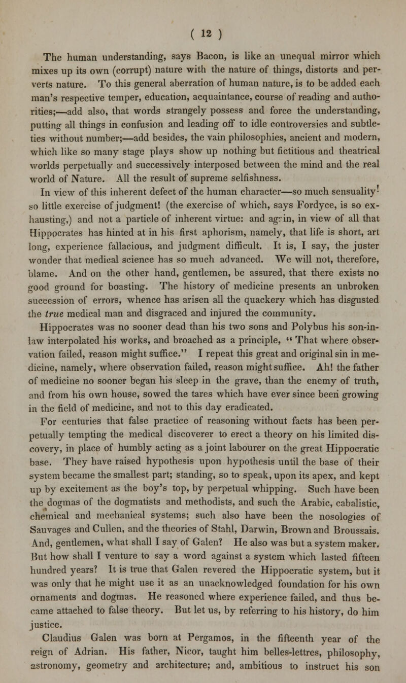 The human understanding, says Bacon, is like an unequal mirror which mixes up its own (corrupt) nature with the nature of things, distorts and per- verts nature. To this general aberration of human nature, is to be added each man's respective temper, education, acquaintance, course of reading and autho- rities;—add also, that words strangely possess and force the understanding, putting all things in confusion and leading off to idle controversies and subtle- ties without number;—add besides, the vain philosophies, ancient and modern, which like so many stage plays show up nothing but fictitious and theatrical worlds perpetually and successively interposed between the mind and the real world of Nature. All the result of supreme selfishness. In view of this inherent defect of the human character—so much sensuality- so little exercise of judgment! (the exercise of which, says Fordyce, is so ex- hausting,) and not a particle of inherent virtue: and agrin, in view of all that Hippocrates has hinted at in his first aphorism, namely, that life is short, art long, experience fallacious, and judgment difficult. It is, I say, the juster wonder that medical science has so much advanced. We will not, therefore, blame. And on the other hand, gentlemen, be assured, that there exists no good ground for boasting. The history of medicine presents an unbroken succession of errors, whence has arisen all the quackery which has disgusted the true medical man and disgraced and injured the community. Hippocrates was no sooner dead than his two sons and Polybus his son-in- law interpolated his works, and broached as a principle,  That where obser- vation failed, reason might suffice. I repeat this great and original sin in me- dicine, namely, where observation failed, reason might suffice. Ah! the father of medicine no sooner began his sleep in the grave, than the enemy of truth, and from his own house, sowed the tares which have ever since been growing in the field of medicine, and not to this day eradicated. For centuries that false practice of reasoning without facts has been per- petually tempting the medical discoverer to erect a theory on his limited dis- covery, in place of humbly acting as a joint labourer on the great Hippocratic base. They have raised hypothesis upon hypothesis until the base of their system became the smallest part; standing, so to speak, upon its apex, and kept up by excitement as the boy's top, by perpetual whipping. Such have been the dogmas of the dogmatists and methodists, and such the Arabic, cabalistic, chemical and mechanical systems; such also have been the nosologies of Sauvages and Cullen, and the theories of Stahl, Darwin, Brown and Broussais. And, gentlemen, what shall I say of Galen? He also was but a system maker. But how shall I venture to say a word against a system which lasted fifteen hundred years? It is true that Galen revered the Hippocratic system, but it was only that he might use it as an unacknowledged foundation for his own ornaments and dogmas. He reasoned where experience failed, and thus be- came attached to false theory. But let us, by referring to his history, do him justice. Claudius Galen was born at Pergamos, in the fifteenth year of the reign of Adrian. His father, Nicor, taught him belles-lettres, philosophy, astronomy, geometry and architecture? and, ambitious to instruct his son