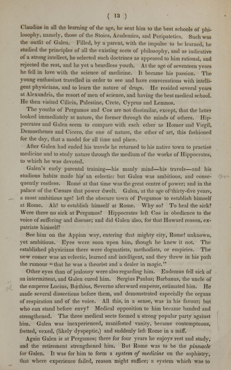 Claudius in all the learning of the age, he sent him to the hest schools of phi- losophy, namely, those of the Stoics, Academics, and Peripatetics. Such was the outfit of Galen. Filled, by a parent, with the impulse to be learned, he studied the principles of all the existing sects of philosophy, and as indicative of a strong intellect, he selected such doctrines as appeared to him rational, and rejected the rest, and he yet a beardless youth. At the age of seventeen years he fell in love with the science of medicine. It became his passion. The young enthusiast travelled in order to see and have conversations with intelli- gent physicians, and to learn the nature of drugs. He resided several years at Alexandria, the resort of men of science, and having the best medical school. He then visited Cilicia, Palestine, Crete, Cyprus and Lemnos. The youths of Pergamos and Cos are not dissimilar, except, that the latter looked immediately at nature, the former through the minds of others. Hip- pocrates and Galen seem to compare with each other as Homer and Virgil, Demosthenes and Cicero, the one of nature, the other of art, this fashioned for the day, that a model for all time and place. After Galen had ended his travels he returned to his native town to practise medicine and to study nature through the medium of the works of Hippocrates, to which he was devoted. Galen's early parental training—his manly mind—his travels—and his studious habits made his an eclectic: but Galen was ambitious, and conse- quently restless. Rome at that time was the great centre of power; and in the palace of the Caesars that power dwelt. Galen, at the age of/thirty-five years, a most ambitious age! left the obscure town of Pergamos to establish himself at Rome. Ah! to establish himself at Rome. Why so? To heal the sick? Were there no sick at Pergamos? Hippocrates left Cos in obedience to the voice of suffering and disease; and did Galen also, for that Howard reason, ex- patriate himself? See him on the Appian way, entering that mighty city, Rome! unknown, yet ambitious. Eyes were soon upon him, though he knew it not. The established physicians there were dogmatists, methodists, or empirics. The new comer was an eclectic, learned and intelligent, and they threw in his path the rumour  that he was a theorist and a dealer in magic. Other eyes than of jealousy were also regarding him. Eudemus fell sick of an intermittent, and Galen cured him. Sergius Paulus; Barbanus, the uncle of the emperor Lucius, Bcethius, Severno afterward emperor, estimated him. He made several dissections before them, and demonstrated especially the organs of respiration and of the voice. All this, in a sense, was in his favour; but who can stand before envy? Medical opposition to him became banded and strengthened. The three medical sects formed a strong popular party against him. Galen was inexperienced, manifested vanity, became contemptuous, fretted, vexed, (likely dyspeptic,) and suddenly left Rome in a miff. Again Galen is at Pergamos; there for four years he enjoys rest and study, and the retirement strengthened him. But Rome was to be the pinnacle for Galen. It was for him to form a system of medicine on the sophistry, that where experience failed, reason might suffice; a system which was to