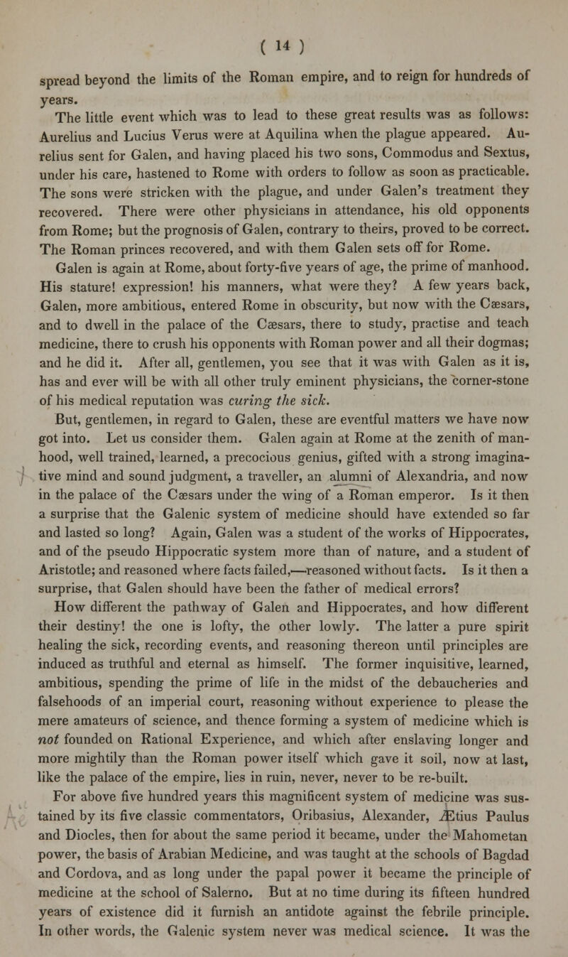 spread beyond the limits of the Roman empire, and to reign for hundreds of years. The little event which was to lead to these great results was as follows: Aurelius and Lucius Verus were at Aquilina when the plague appeared. Au- relius sent for Galen, and having placed his two sons, Commodus and Sextus, under his care, hastened to Rome with orders to follow as soon as practicable. The sons were stricken with the plague, and under Galen's treatment they recovered. There were other physicians in attendance, his old opponents from Rome; but the prognosis of Galen, contrary to theirs, proved to be correct. The Roman princes recovered, and with them Galen sets off for Rome. Galen is again at Rome, about forty-five years of age, the prime of manhood. His stature! expression! his manners, what were they? A few years back, Galen, more ambitious, entered Rome in obscurity, but now with the Caesars, and to dwell in the palace of the Caesars, there to study, practise and teach medicine, there to crush his opponents with Roman power and all their dogmas; and he did it. After all, gentlemen, you see that it was with Galen as it is, has and ever will be with all other truly eminent physicians, the corner-stone of his medical reputation was curing the sick. But, gentlemen, in regard to Galen, these are eventful matters we have now got into. Let us consider them. Galen again at Rome at the zenith of man- hood, well trained, learned, a precocious genius, gifted with a strong imagina- tive mind and sound judgment, a traveller, an alumni of Alexandria, and now in the palace of the Caesars under the wing of a Roman emperor. Is it then a surprise that the Galenic system of medicine should have extended so far and lasted so long? Again, Galen was a student of the works of Hippocrates, and of the pseudo Hippocratic system more than of nature, and a student of Aristotle; and reasoned where facts failed,—reasoned without facts. Is it then a surprise, that Galen should have been the father of medical errors? How different the pathway of Galen and Hippocrates, and how different their destiny! the one is lofty, the other lowly. The latter a pure spirit healing the sick, recording events, and reasoning thereon until principles are induced as truthful and eternal as himself. The former inquisitive, learned, ambitious, spending the prime of life in the midst of the debaucheries and falsehoods of an imperial court, reasoning without experience to please the mere amateurs of science, and thence forming a system of medicine which is not founded on Rational Experience, and which after enslaving longer and more mightily than the Roman power itself which gave it soil, now at last, like the palace of the empire, lies in ruin, never, never to be re-built. For above five hundred years this magnificent system of medicine was sus- tained by its five classic commentators, Oribasius, Alexander, iEtius Paulus and Diodes, then for about the same period it became, under the Mahometan power, the basis of Arabian Medicine, and was taught at the schools of Bagdad and Cordova, and as long under the papal power it became the principle of medicine at the school of Salerno. But at no time during its fifteen hundred years of existence did it furnish an antidote against the febrile principle. In other words, the Galenic system never was medical science. It was the