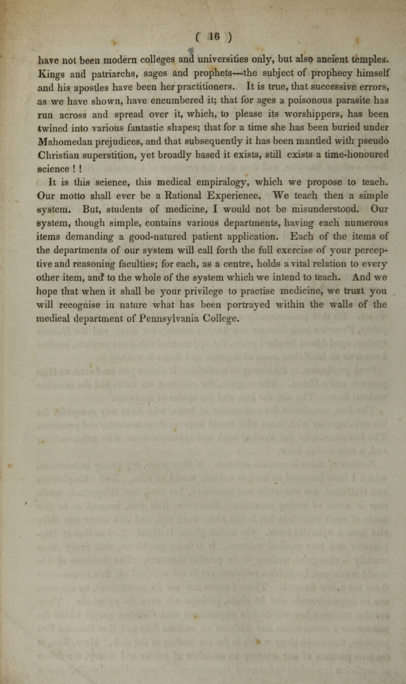 have not been modern colleges and universities only, but also ancient temples. Kings and patriarchs, sages and prophets—the subject of prophecy himself and his apostles have been her practitioners. It is true, that successive errors, as we have shown, have encumbered it; that for ages a poisonous parasite has run across and spread over it, which, to please its worshippers, has been twined into various fantastic shapes; that for a time she has been buried under Mahomedan prejudices, and that subsequently it has been mantled with pseudo Christian superstition, yet broadly based it exists, still exists a time-honoured science ! ! It is this science, this medical empiralogy, which we propose to teach. Our motto shall ever be a Rational Experience. We teach then a simple system. But, students of medicine, I would not be misunderstood. Our system, though simple, contains various departments, having each numerous items demanding a good-natured patient application. Each of the items of the departments of our system will call forth the full exercise of your percep- tive and reasoning faculties; for each, as a centre, holds a vital relation to every other item, and* to the whole of the system which we intend to teach. And we hope that when it shall be your privilege to practise medicine, we trust you will recognise in nature what has been portrayed within the walls of the medical department of Pennsylvania College.