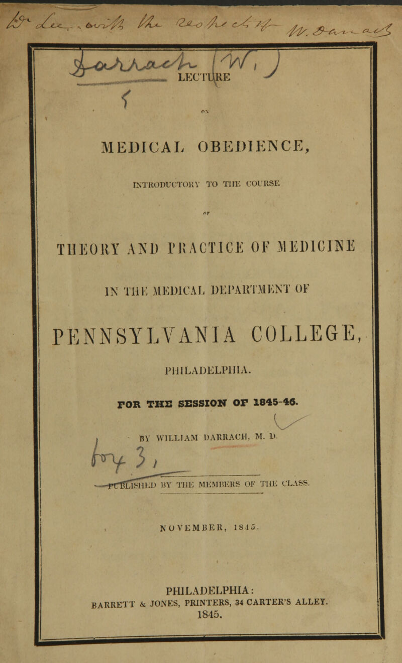 ^™ &<£^,*^>fc fcU ^^Us/^^^^^^ <L&AJ^^4^ lis/1 J ^_ LECTURE *S i OX MEDICAL OBEDIENCE, INTRODUCTORY TO THE COURSE THE OUT AND PRACTICE OF MEDICINE IN Till; MEDICAL DEPARTMENT OF PENNSYLVANIA COLLEGE, PHILADELPHIA. FOR THE SESSION OP 1845-46. fry BY WILLIAM DARRACH, M. D. 3, NOVEMBER, 1815 PHILADELPHIA: BARRETT & JONES, PRINTERS, 34 CARTER'S ALLEY. 1845.