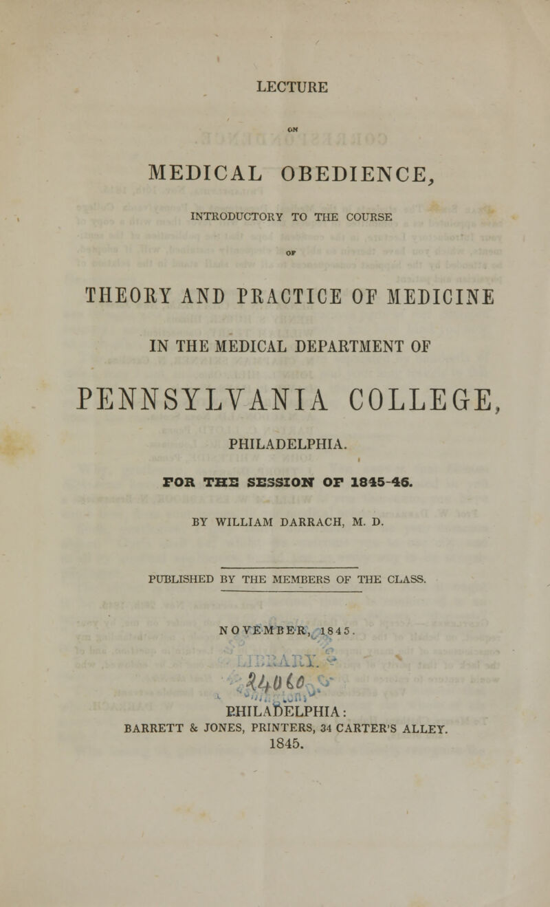 LECTURE OH MEDICAL OBEDIENCE, INTRODUCTORY TO THE COURSE OF THEOIIY AND PRACTICE OF MEDICINE IN THE MEDICAL DEPARTMENT OF PENNSYLVANIA COLLEGE, PHILADELPHIA. FOR THE SESSION OF 18*5-46. BY WILLIAM DARRACH, M. D. PUBLISHED BY THE MEMBERS OF THE CLASS. NOVEMBER, 1845 PHILADELPHIA: BARRETT & JONES, PRINTERS, 34 CARTER'S ALLEY. 1845.