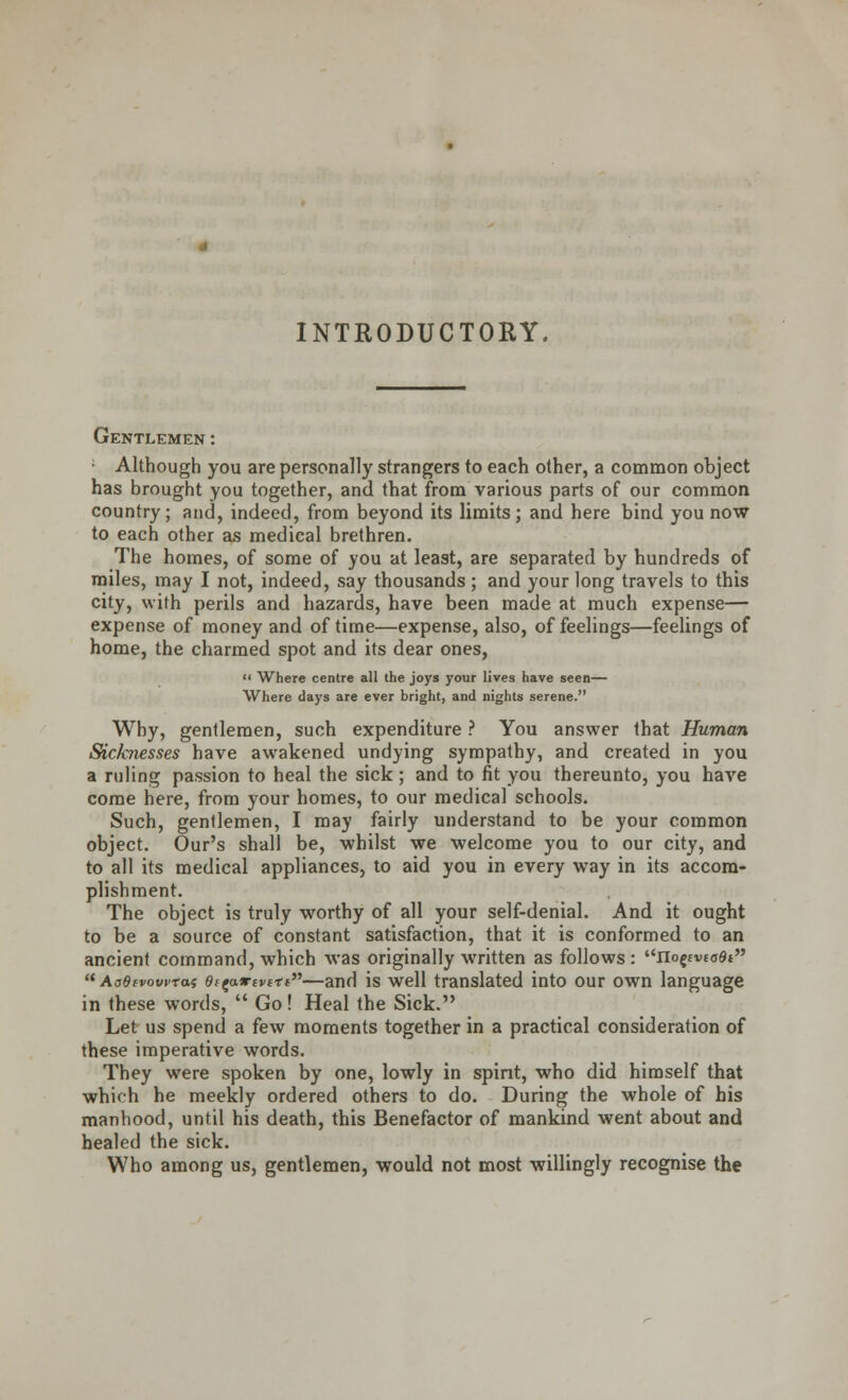 INTRODUCTORY Gentlemen : Although you are personally strangers to each other, a common object has brought you together, and that from various parts of our common country; and, indeed, from beyond its limits; and here bind you now to each other as medical brethren. The homes, of some of you at least, are separated by hundreds of miles, may I not, indeed, say thousands; and your long travels to this city, with perils and hazards, have been made at much expense— expense of money and of time—expense, also, of feelings—feelings of home, the charmed spot and its dear ones,  Where centre all the joys your lives have seen— Where days are ever bright, and nights serene. Why, gentlemen, such expenditure ? You answer that Human Sicknesses have awakened undying sympathy, and created in you a ruling passion to heal the sick; and to fit you thereunto, you have come here, from your homes, to our medical schools. Such, gentlemen, I may fairly understand to be your common object. Our's shall be, whilst we welcome you to our city, and to all its medical appliances, to aid you in every way in its accom- plishment. The object is truly worthy of all your self-denial. And it ought to be a source of constant satisfaction, that it is conformed to an ancient command, which was originally written as follows : nopvtoOt  Ao6ivowtas 9fzo.*tvctt—and is well translated into our own language in these words,  Go! Heal the Sick. Let us spend a few moments together in a practical consideration of these imperative words. They were spoken by one, lowly in spirit, who did himself that which he meekly ordered others to do. During the whole of his manhood, until his death, this Benefactor of mankind went about and healed the sick. Who among us, gentlemen, would not most willingly recognise the