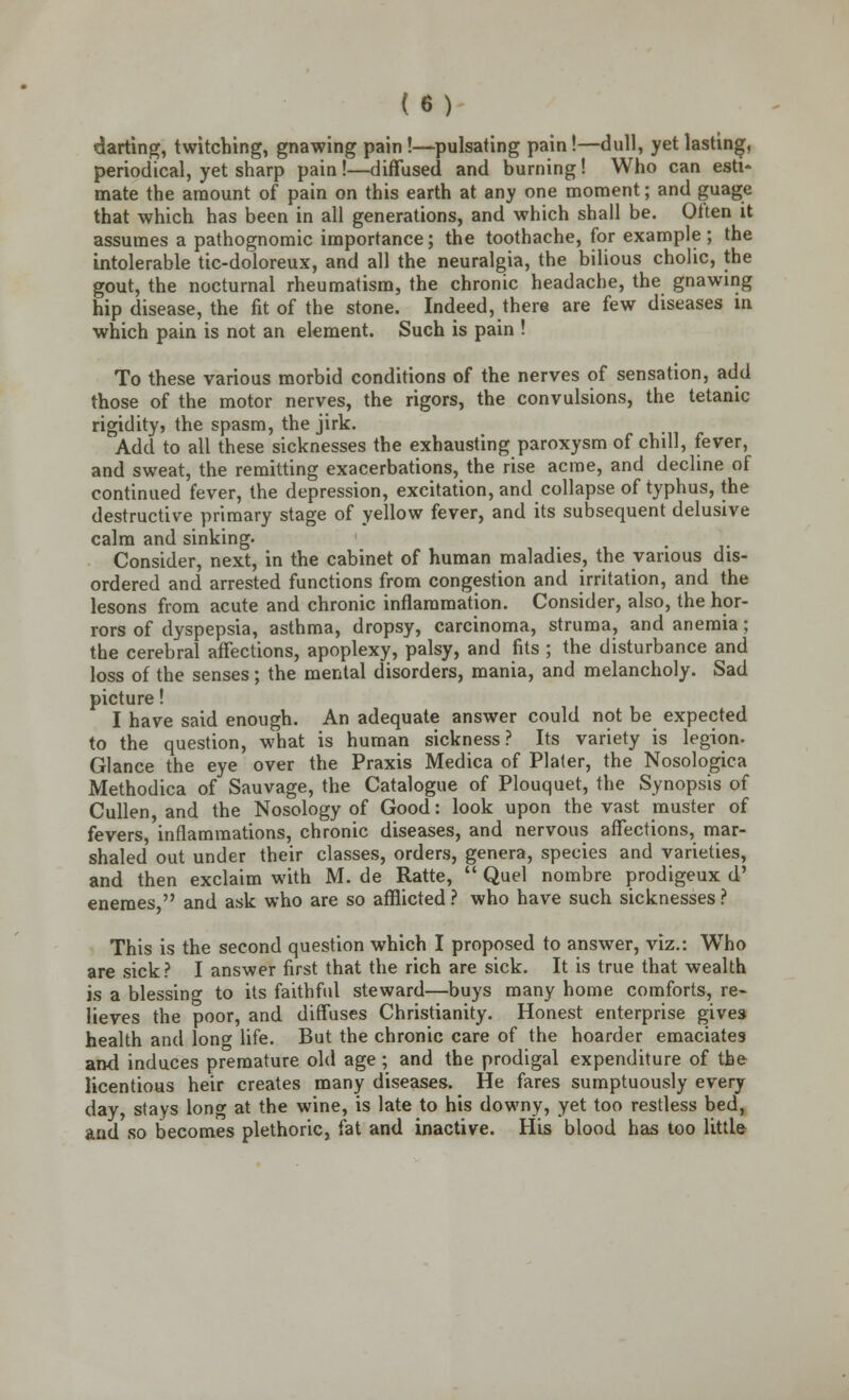 darting, twitching, gnawing pain !—pulsating pain!—dull, yet lasting, periodical, yet sharp pain !—diffused and burning! Who can esti- mate the amount of pain on this earth at any one moment; and guage that which has been in all generations, and which shall be. Olten it assumes a pathognomic importance; the toothache, for example ; the intolerable tic-doloreux, and all the neuralgia, the bilious cholic, the gout, the nocturnal rheumatism, the chronic headache, the gnawing hip disease, the fit of the stone. Indeed, there are few diseases in which pain is not an element. Such is pain ! To these various morbid conditions of the nerves of sensation, add those of the motor nerves, the rigors, the convulsions, the tetanic rigidity, the spasm, the jirk. Add to all these sicknesses the exhausting paroxysm of chill, fever, and sweat, the remitting exacerbations, the rise acme, and decline of continued fever, the depression, excitation, and collapse of typhus, the destructive primary stage of yellow fever, and its subsequent delusive calm and sinking. _ , Consider, next, in the cabinet of human maladies, the various dis- ordered and arrested functions from congestion and irritation, and the lesons from acute and chronic inflammation. Consider, also, the hor- rors of dyspepsia, asthma, dropsy, carcinoma, struma, and anemia; the cerebral affections, apoplexy, palsy, and fits ; the disturbance and loss of the senses; the mental disorders, mania, and melancholy. Sad picture! I have said enough. An adequate answer could not be expected to the question, what is human sickness? Its variety is legion. Glance the eye over the Praxis Medica of Plater, the Nosologic* Methodica of Sauvage, the Catalogue of Plouquet, the Synopsis of Cullen, and the Nosology of Good: look upon the vast muster of fevers, inflammations, chronic diseases, and nervous affections, mar- shaled out under their classes, orders, genera, species and varieties, and then exclaim with M. de Ratte,  Quel nombre prodigeux d' eneraes  and ask who are so afflicted? who have such sicknesses? This is the second question which I proposed to answer, viz.: Who are sick? I answer first that the rich are sick. It is true that wealth is a blessino- to its faithful steward—buys many home comforts, re- lieves the poor, and diffuses Christianity. Honest enterprise gives health and long life. But the chronic care of the hoarder emaciates and induces premature old age ; and the prodigal expenditure of the licentious heir creates many diseases. He fares sumptuously every day, stays long at the wine, is late to his downy, yet too restless bed, and so becomes plethoric, fat and inactive. His blood has too little