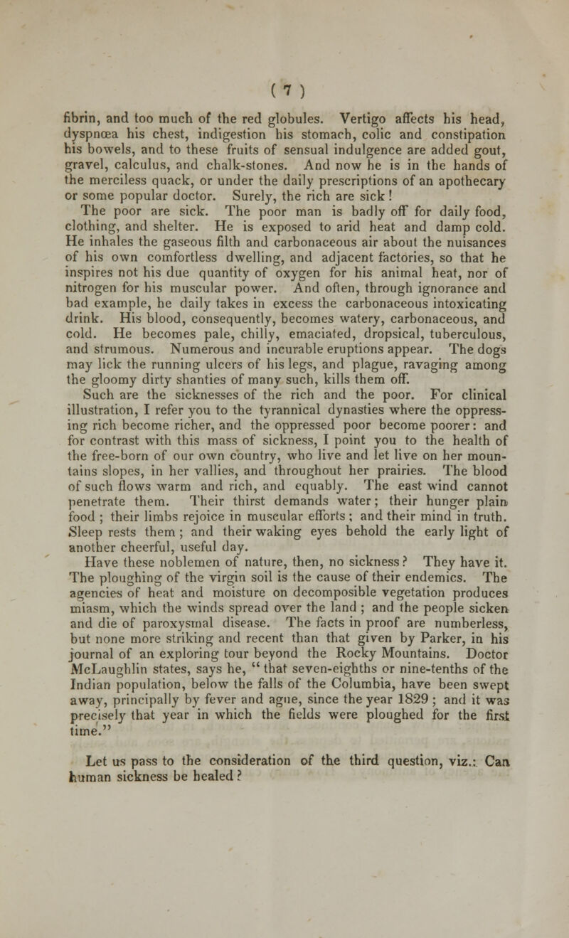 fibrin, and too much of the red globules. Vertigo affects his head, dyspnoea his chest, indigestion his stomach, colic and constipation his bowels, and to these fruits of sensual indulgence are added gout, gravel, calculus, and chalk-stones. And now he is in the hands of the merciless quack, or under the daily prescriptions of an apothecary or some popular doctor. Surely, the rich are sick! The poor are sick. The poor man is badly off for daily food, clothing, and shelter. He is exposed to arid heat and damp cold. He inhales the gaseous filth and carbonaceous air about the nuisances of his own comfortless dwelling, and adjacent factories, so that he inspires not his due quantity of oxygen for his animal heat, nor of nitrogen for his muscular power. And often, through ignorance and bad example, he daily takes in excess the carbonaceous intoxicating drink. His blood, consequently, becomes watery, carbonaceous, and cold. He becomes pale, chilly, emaciated, dropsical, tuberculous, and strumous. Numerous and incurable eruptions appear. The dogs may lick the running ulcers of his legs, and plague, ravaging among the gloomy dirty shanties of many such, kills them off. Such are the sicknesses of the rich and the poor. For clinical illustration, I refer you to the tyrannical dynasties where the oppress- ing rich become richer, and the oppressed poor become poorer: and for contrast with this mass of sickness, I point you to the health of the free-born of our own country, who live and let live on her moun- tains slopes, in her vallies, and throughout her prairies. The blood of such flows warm and rich, and equably. The east wind cannot penetrate them. Their thirst demands water; their hunger plain food ; their limbs rejoice in muscular efforts ; and their mind in truth. Sleep rests them ; and their waking eyes behold the early light of another cheerful, useful day. Have these noblemen of nature, then, no sickness ? They have it. The ploughing of the virgin soil is the cause of their endemics. The agencies of heat and moisture on decomposible vegetation produces miasm, which the winds spread over the land ; and the people sicken and die of paroxysmal disease. The facts in proof are numberless, but none more striking and recent than that given by Parker, in his journal of an exploring tour beyond the Rocky Mountains. Doctor McLaughlin states, says he,  that seven-eighths or nine-tenths of the Indian population, below the falls of the Columbia, have been swept away, principally by fever and ague, since the year 1829; and it was precisely that year in which the fields were ploughed for the first time. Let us pass to the consideration of the third question, viz.: Can human sickness be healed ?