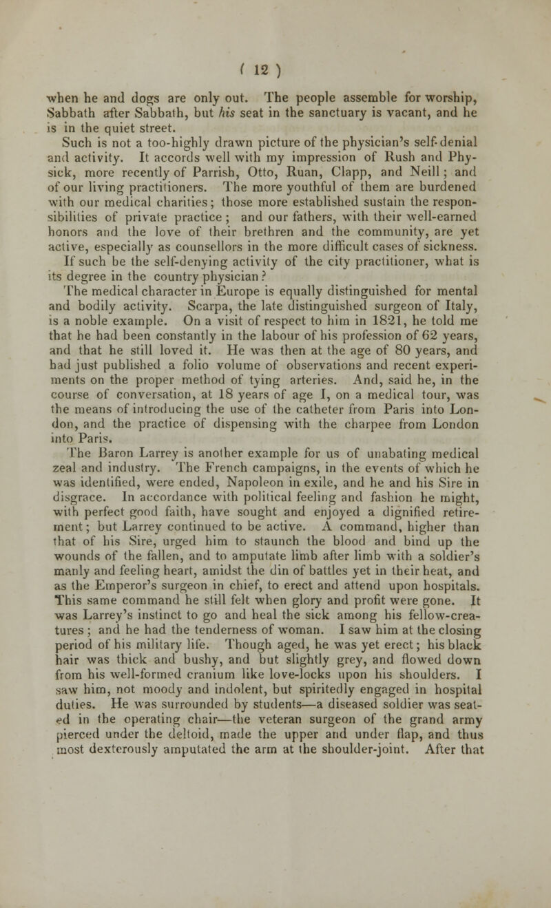 •when he and dogs are only out. The people assemble for worship, Sabbath after Sabbath, but his seat in the sanctuary is vacant, and he is in the quiet street. Such is not a too-highly drawn picture of the physician's self-denial and activity. It accords well with my impression of Rush and Phy- sick, more recently of Parrish, Otto, Ruan, Clapp, and Neill; and of our living practitioners. The more youthful of them are burdened with our medical charities; those more established sustain the respon- sibilities of private practice ; and our fathers, with their well-earned honors and the love of their brethren and the community, are yet active, especially as counsellors in the more difficult cases of sickness. If such be the self-denying activity of the city practitioner, what is its degree in the country physician ? The medical character in Europe is equally distinguished for mental and bodily activity. Scarpa, the late distinguished surgeon of Italy, is a noble example. On a visit of respect to him in 1821, he told me that he had been constantly in the labour of his profession of 62 years, and that he still loved it. He was then at the age of 80 years, and had just published a folio volume of observations and recent experi- ments on the proper method of tying arteries. And, said he, in the course of conversation, at 18 years of age I, on a medical tour, was the means of introducing the use of the catheter from Paris into Lon- don, and the practice of dispensing with the charpee from London into Paris. The Baron Larrey is another example for us of unabating medical zeal and industry. The French campaigns, in the events of which he was identified, were ended, Napoleon in exile, and he and his Sire in disgrace. In accordance with political feeling and fashion he might, with perfect good faith, have sought and enjoyed a dignified retire- ment ; but Larrey continued to be active. A command, higher than that of his Sire, urged him to staunch the blood and bind up the wounds of the fallen, and to amputate limb after limb with a soldier's manly and feeling heart, amidst the. din of battles yet in their heat, and as the Emperor's surgeon in chief, to erect and attend upon hospitals. This same command he still felt when glory and profit were gone. It was Larrey's instinct to go and heal the sick among his fellow-crea- tures ; and he had the tenderness of woman. I saw him at the closing period of his military life. Though aged, he was yet erect; his black hair was thick and bushy, and but slightly grey, and flowed down from his well-formed cranium like love-locks upon his shoulders. I saw him, not moody and indolent, but spiritedly engaged in hospital duties. He was surrounded by students—a diseased soldier was seat- ed in the operating chair—the veteran surgeon of the grand army pierced under the deltoid, made the upper and under flap, and thus most dexterously amputated the arm at the shoulder-joint. After that