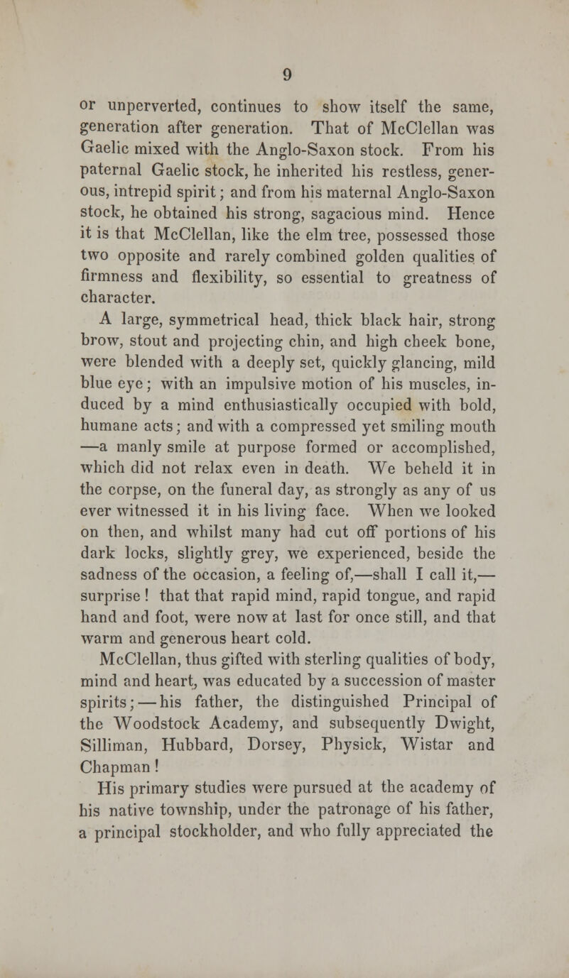 or unperverted, continues to show itself the same, generation after generation. That of McClellan was Gaelic mixed with the Anglo-Saxon stock. From his paternal Gaelic stock, he inherited his restless, gener- ous, intrepid spirit; and from his maternal Anglo-Saxon stock, he obtained his strong, sagacious mind. Hence it is that McClellan, like the elm tree, possessed those two opposite and rarely combined golden qualities of firmness and flexibility, so essential to greatness of character. A large, symmetrical head, thick black hair, strong brow, stout and projecting chin, and high cheek bone, were blended with a deeply set, quickly glancing, mild blue eye; with an impulsive motion of his muscles, in- duced by a mind enthusiastically occupied with bold, humane acts; and with a compressed yet smiling mouth —a manly smile at purpose formed or accomplished, which did not relax even in death. We beheld it in the corpse, on the funeral day, as strongly as any of us ever witnessed it in his living face. When we looked on then, and whilst many had cut off portions of his dark locks, slightly grey, we experienced, beside the sadness of the occasion, a feeling of,—shall I call it,— surprise ! that that rapid mind, rapid tongue, and rapid hand and foot, were now at last for once still, and that warm and generous heart cold. McClellan, thus gifted with sterling qualities of body, mind and heart, was educated by a succession of master spirits; — his father, the distinguished Principal of the Woodstock Academy, and subsequently Dwight, Silliman, Hubbard, Dorsey, Physick, Wistar and Chapman! His primary studies were pursued at the academy of his native township, under the patronage of his father, a principal stockholder, and who fully appreciated the