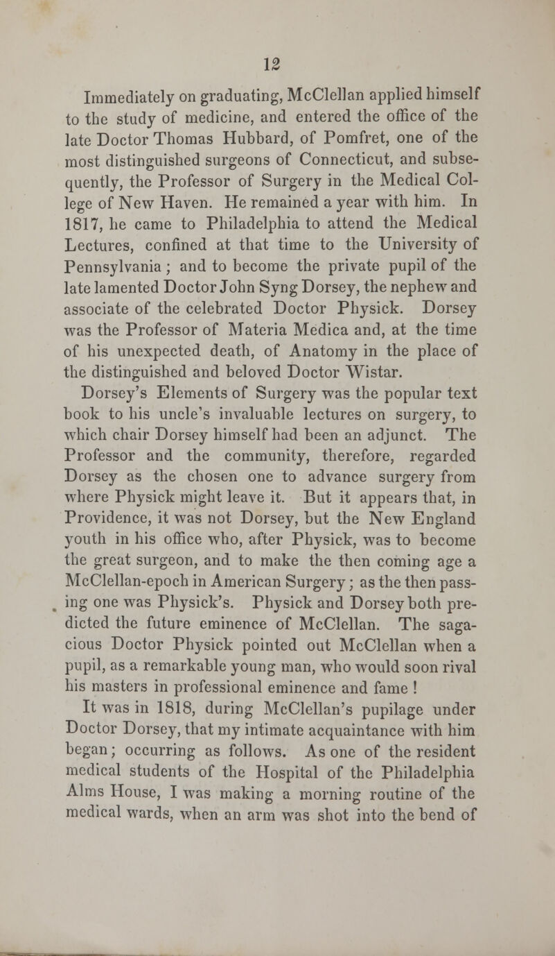 Immediately on graduating, McClellan applied himself to the study of medicine, and entered the office of the late Doctor Thomas Hubbard, of Pomfret, one of the most distinguished surgeons of Connecticut, and subse- quently, the Professor of Surgery in the Medical Col- lege of New Haven. He remained a year with him. In 1817, he came to Philadelphia to attend the Medical Lectures, confined at that time to the University of Pennsylvania; and to become the private pupil of the late lamented Doctor John Syng Dorsey, the nephew and associate of the celebrated Doctor Physick. Dorsey was the Professor of Materia Medica and, at the time of his unexpected death, of Anatomy in the place of the distinguished and beloved Doctor Wistar. Dorsey's Elements of Surgery was the popular text book to his uncle's invaluable lectures on surgery, to which chair Dorsey himself had been an adjunct. The Professor and the community, therefore, regarded Dorsey as the chosen one to advance surgery from where Physick might leave it. But it appears that, in Providence, it was not Dorsey, but the New England youth in his office who, after Physick, was to become the great surgeon, and to make the then coming age a McClellan-epoch in American Surgery; as the then pass- ing one was Physick's. Physick and Dorsey both pre- dicted the future eminence of McClellan. The saga- cious Doctor Physick pointed out McClellan when a pupil, as a remarkable young man, who would soon rival his masters in professional eminence and fame ! It was in 1818, during McClellan's pupilage under Doctor Dorsey, that my intimate acquaintance with him began; occurring as follows. As one of the resident medical students of the Hospital of the Philadelphia Alms House, I was making a morning routine of the medical wards, when an arm was shot into the bend of