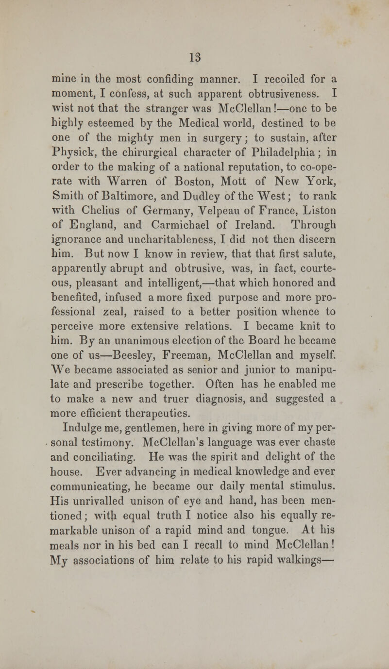 mine in the most confiding manner. I recoiled for a moment, I confess, at such apparent obtrusiveness. I wist not that the stranger was McClellan!—one to be highly esteemed by the Medical world, destined to be one of the mighty men in surgery; to sustain, after Physick, the chirurgical character of Philadelphia; in order to the making of a national reputation, to co-ope- rate with Warren of Boston, Mott of New York, Smith of Baltimore, and Dudley of the West; to rank with Chelius of Germany, Velpeau of France, Liston of England, and Carmichael of Ireland. Through ignorance and uncharitableness, I did not then discern him. But now I know in review, that that first salute, apparently abrupt and obtrusive, was, in fact, courte- ous, pleasant and intelligent,—that which honored and benefited, infused a more fixed purpose and more pro- fessional zeal, raised to a better position whence to perceive more extensive relations. I became knit to him. By an unanimous election of the Board he became one of us—Beesley, Freeman, McClellan and myself. We became associated as senior and junior to manipu- late and prescribe together. Often has he enabled me to make a new and truer diagnosis, and suggested a more efficient therapeutics. Indulge me, gentlemen, here in giving more of my per- sonal testimony. McClellan's language was ever chaste and conciliating. He was the spirit and delight of the house. Ever advancing in medical knowledge and ever communicating, he became our daily mental stimulus. His unrivalled unison of eye and hand, has been men- tioned ; with equal truth I notice also his equally re- markable unison of a rapid mind and tongue. At his meals nor in his bed can I recall to mind McClellan ! My associations of him relate to his rapid walkings—