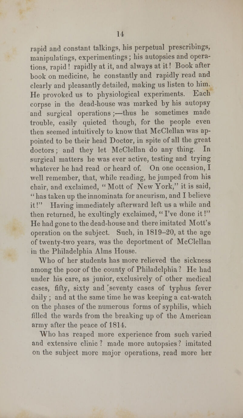 rapid and constant talkings, his perpetual prescribings, manipulates, experimentings; his autopsies and opera- tions, rapid ! rapidly at it, and always at it! Book after book on medicine, he constantly and rapidly read and clearly and pleasantly detailed, making us listen to him. He provoked us to physiological experiments. Each corpse in the dead-house was marked by his autopsy and surgical operations;—thus he sometimes made trouble, easily quieted though, for the people even then seemed intuitively to know that McClellan was ap- pointed to be their head Doctor, in spite of all the great doctors; and they let McClellan do any thing. In surgical matters he was ever active, testing and trying- whatever he had read or heard of. On one occasion, I well remember, that, while reading, he jumped from his chair, and exclaimed,  Mott of New York, it is said,  has taken up the innominata for aneurism, and I believe it! Having immediately afterward left us a while and then returned, he exultingly exclaimed,  I've done it! He had gone to the dead-house and there imitated Mott's operation on the subject. Such, in 1819-20, at the age of twenty-two years, was the deportment of McClellan in the Philadelphia Alms House. Who of her students has more relieved the sickness among the poor of the county of Philadelphia ? He had under his care, as junior, exclusively of other medical cases, fifty, sixty and [seventy cases of typhus fever daily ; and at the same time he was keeping a cat-watch on the phases of the numerous forms of syphilis, which filled the wards from the breaking up of the American army after the peace of 1814. Who has reaped more experience from such varied and extensive clinic ? made more autopsies ? imitated on the subject more major operations, read more her