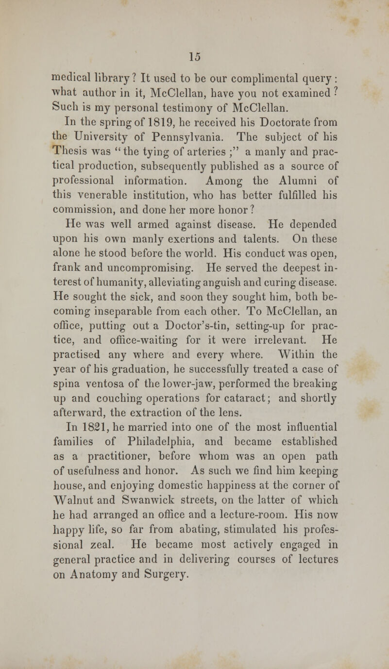 medical library? It used to be our complimental query : what author in it, McClellan, have you not examined ? Such is my personal testimony of McClellan. In the spring of 1819, he received his Doctorate from the University of Pennsylvania. The subject of his Thesis was the tying of arteries ; a manly and prac- tical production, subsequently published as a source of professional information. Among the Alumni of this venerable institution, who has better fulfilled his commission, and done her more honor? He was well armed against disease. He depended upon his own manly exertions and talents. On these alone he stood before the world. His conduct was open, frank and uncompromising. He served the deepest in- terest of humanity, alleviating anguish and curing disease. He sought the sick, and soon they sought him, both be- coming inseparable from each other. To McClellan, an office, putting out a Doctor's-tin, setting-up for prac- tice, and office-waiting for it were irrelevant. He practised any where and every where. Within the year of his graduation, he successfully treated a case of spina ventosa of the lower-jaw, performed the breaking up and couching operations for cataract; and shortly afterward, the extraction of the lens. In 1821, he married into one of the most influential families of Philadelphia, and became established as a practitioner, before whom was an open path of usefulness and honor. As such we find him keeping house, and enjoying domestic happiness at the corner of Walnut and Swanwick streets, on the latter of which he had arranged an office and a lecture-room. His now happy life, so far from abating, stimulated his profes- sional zeal. He became most actively engaged in general practice and in delivering courses of lectures on Anatomy and Surgery.