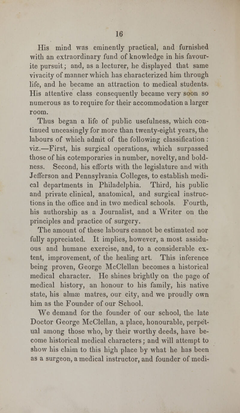 His mind was eminently practical, and furnished with an extraordinary fund of knowledge in his favour- ite pursuit; and, as a lecturer, he displayed that same vivacity of manner which has characterized him through life, and he became an attraction to medical students. His attentive class consequently became very soon so numerous as to require for their accommodation a larger room. Thus began a life of public usefulness, which con- tinued unceasingly for more than twenty-eight years, the labours of which admit of the following classification : viz.—First, his surgical operations, which surpassed those of his cotemporaries in number, novelty, and bold- ness. Second, his efforts with the legislature and with Jefferson and Pennsylvania Colleges, to establish medi- cal departments in Philadelphia. Third, his public and private clinical, anatomical, and surgical instruc- tions in the office and in two medical schools. Fourth, his authorship as a Journalist, and a Writer on the principles and practice of surgery. The amount of these labours cannot be estimated nor fully appreciated. It implies, however, a most assidu- ous and humane exercise, and, to a considerable ex- tent, improvement, of the healing art. This inference being proven, George McClellan becomes a historical medical character. He shines brightly on the page of medical history, an honour to his family, his native state, his almae matres, our city, and we proudly own him as the Founder of our School. We demand for the founder of our school, the late Doctor George McClellan, a place, honourable, perpet- ual among those who, by their worthy deeds, have be- come historical medical characters; and will attempt to show his claim to this high place by what he has been as a surgeon, a medical instructor, and founder of medi-