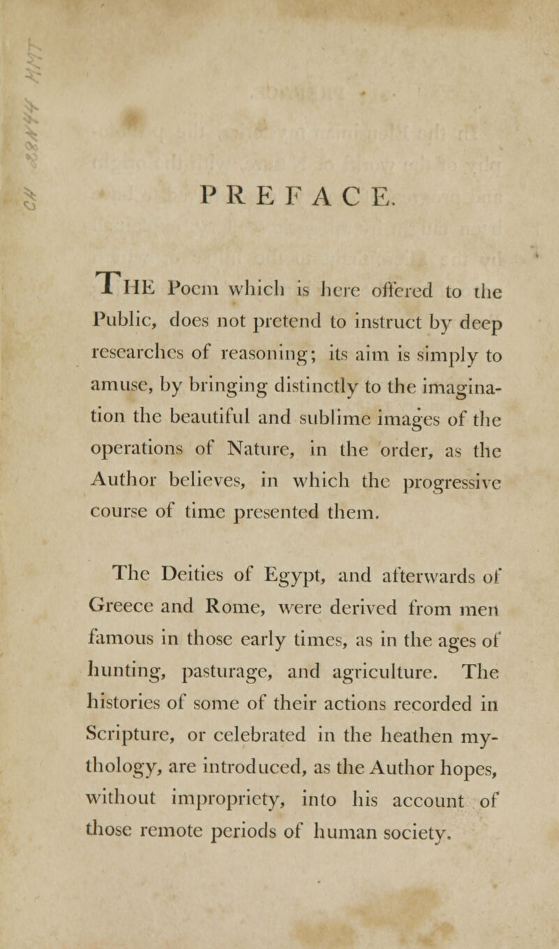 P R E F A C E. 1 HE Poem which is here offered to die Public, docs not pretend to instruct by deep researches of reasoning; its aim is simply to amuse, by bringing distinctly to the imagina- tion the beautiful and sublime images of the operations of Nature, in the order, as the Author believes, in which the progressive course of time presented them. The Deities of Egypt, and afterwards of Greece and Rome, were derived from men famous in those early times, as in the ages of hunting, pasturage, and agriculture. The histories of some of their actions recorded in Scripture, or celebrated in the heathen my- thology, are introduced, as the Author hopes, without impropriety, into his account of those remote periods of human society.