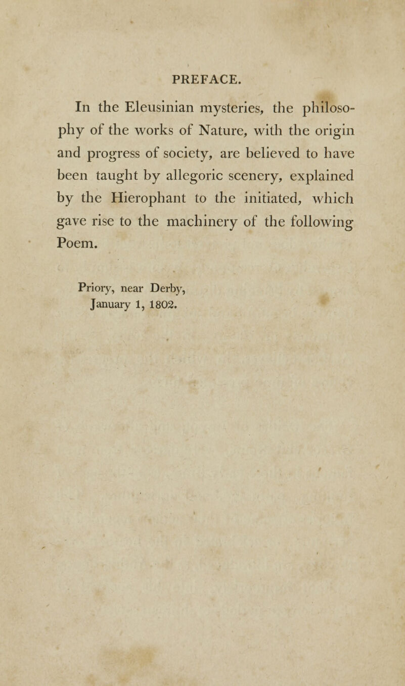 PREFACE. In the Eleusinian mysteries, the philoso- phy of the works of Nature, with the origin and progress of society, are believed to have been taught by allegoric scenery, explained by the Hierophant to the initiated, which gave rise to the machinery of the following Poem. Priory, near Derby, January 1, 1802.