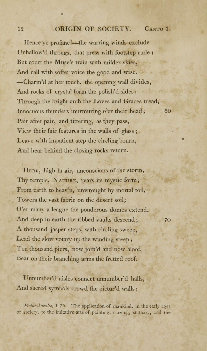 Hence ye profane!—the warring winds exclude Unhallow'd throngs, that press with footstep rude ; But court the Muse's train with milder skies, And call with softer voice the good and wise. —Charm'd at her touch, the opening wall divides, And rocks of crystal form the polish'd sides ; Through the bright arch the Loves and Graces tread, Innocuous thunders murmuring o'er their head; 60 Pair after pair, and tittering, as they pass, View their fair features in the walls of glass ; Leave with impatient step the circling bourn, And hear behind the closing rocks return. Here, high in air, unconscious of the storm, Thy temple, Nature, rears its mystic form; From earth to heav'n, unwrought by mortal toil, Towers the vast fabric on the desert soil; O'er many a league the ponderous domes extend, And deep in earth the ribbed vaults descend; 70 A thousand jasper steps, with circling sweep, Lead the slow votary up the winding steep ; Ten thousand piers, now join'd and now aloof, Bear on their branching arms the fretted roof. Unnumber'd aisles connect unnumber'd halls, And sacred symbols crowd the pictur'd walls; Pictur'd walls, 1. 76. The application of mankind, in the early ages of society, to the imitative arts of painting, carving, statuary, and the